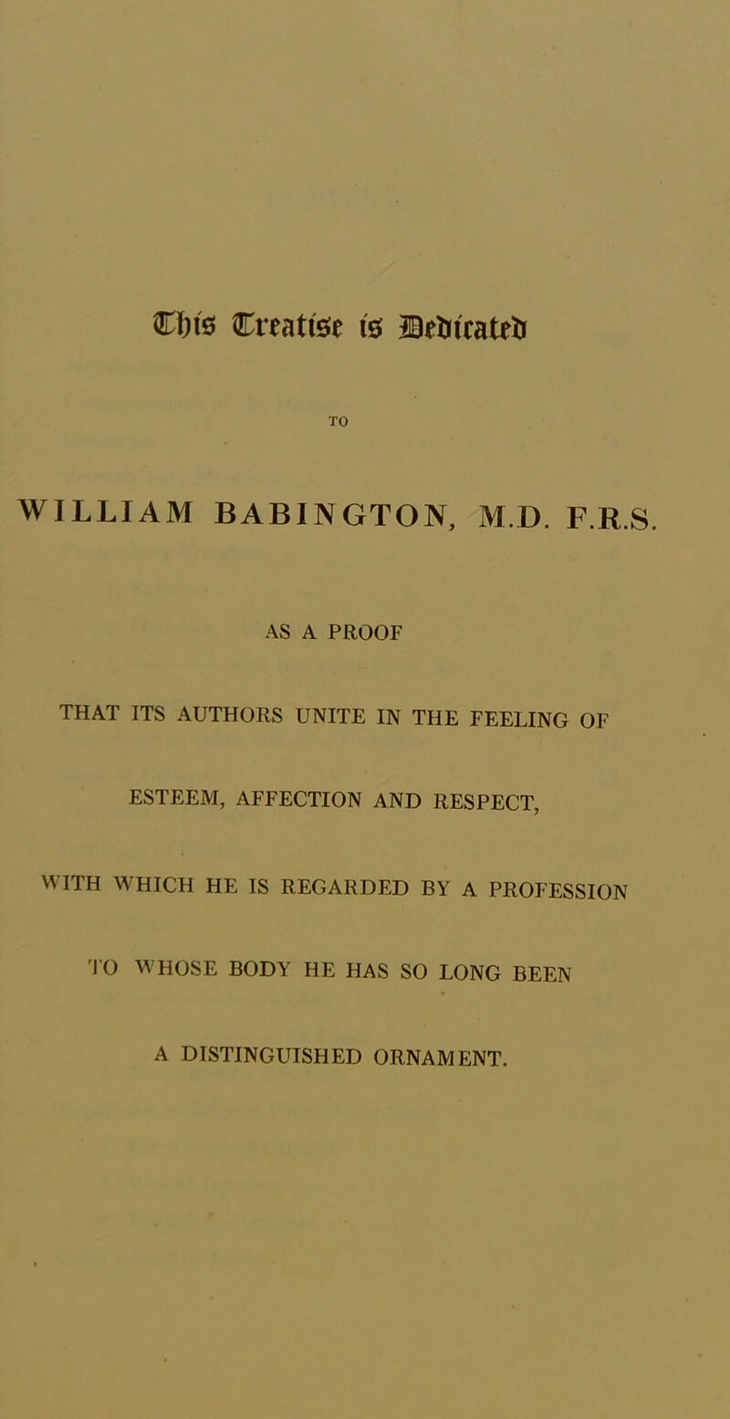 €f)ts Creative is HBrUicateti TO WILLIAM BAB1NGTON, M D. F.R.S. AS A PROOF THAT ITS AUTHORS UNITE IN THE FEELING OF ESTEEM, AFFECTION AND RESPECT, WITH WHICH HE IS REGARDED BY A PROFESSION TO WHOSE BODY HE HAS SO LONG BEEN A DISTINGUISHED ORNAMENT.