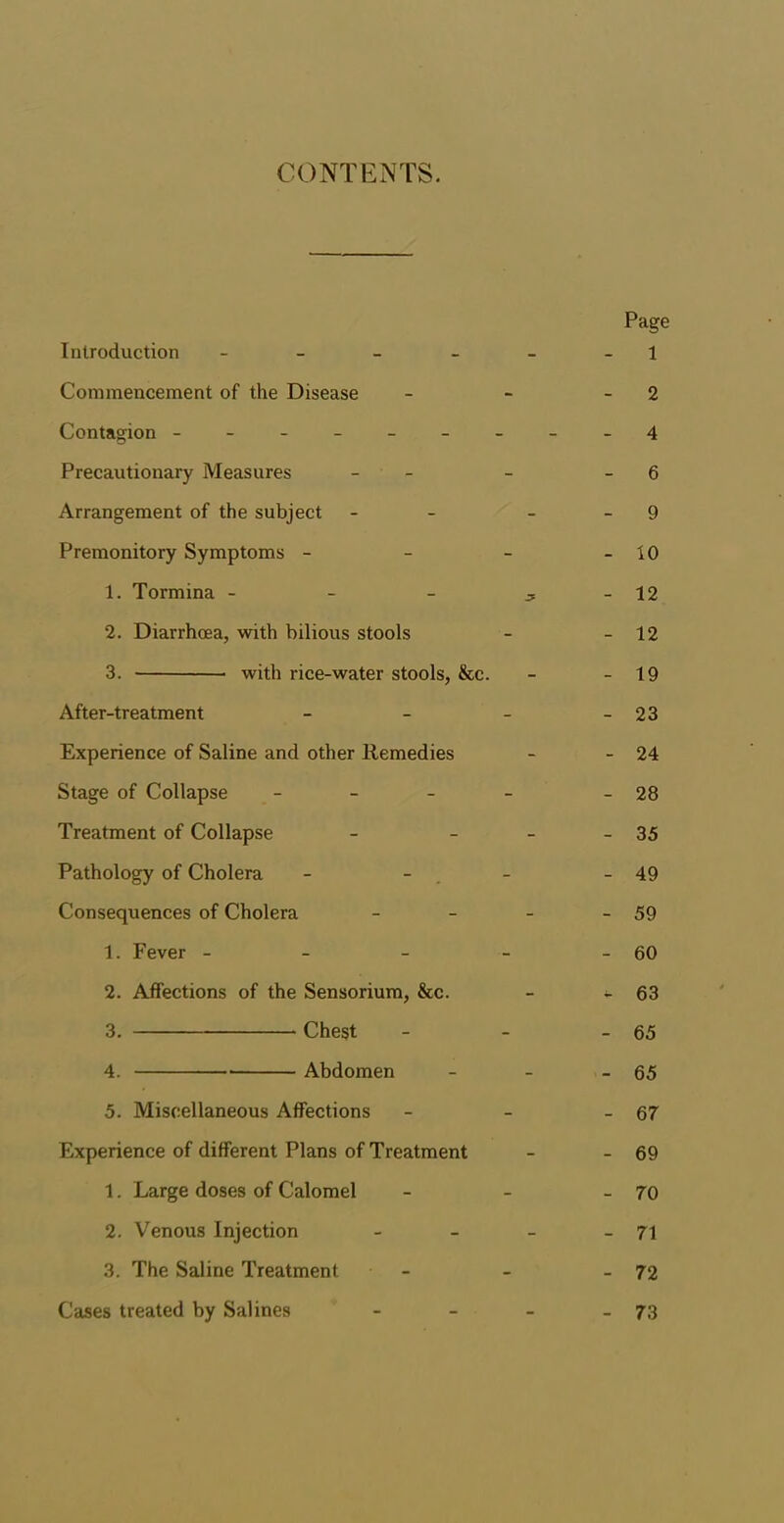 CONTENTS. Page Introduction - - - - - 1 Commencement of the Disease - - - 2 Contagion ---------4 Precautionary Measures - - 6 Arrangement of the subject - 9 Premonitory Symptoms - - - - 10 1. Tormina - - - ^ - 12 2. Diarrhoea, with bilious stools - - 12 3. with rice-water stools, &c. - - 19 After-treatment - - - - 23 Experience of Saline and other Ilemedies - - 24 Stage of Collapse - - - - - 28 Treatment of Collapse - - - - 35 Pathology of Cholera - - - - 49 Consequences of Cholera - - - - 59 1. Fever - - - - - 60 2. Affections of the Sensorium, &c. - - 63 3. Chest - - - 65 4. Abdomen - - - 65 5. Miscellaneous Affections - - - 67 Experience of different Plans of Treatment - - 69 1. Large doses of Calomel - - - 70 2. Venous Injection - - - - 71 3. The Saline Treatment - - - 72 Cases treated by Salines - - - - 73