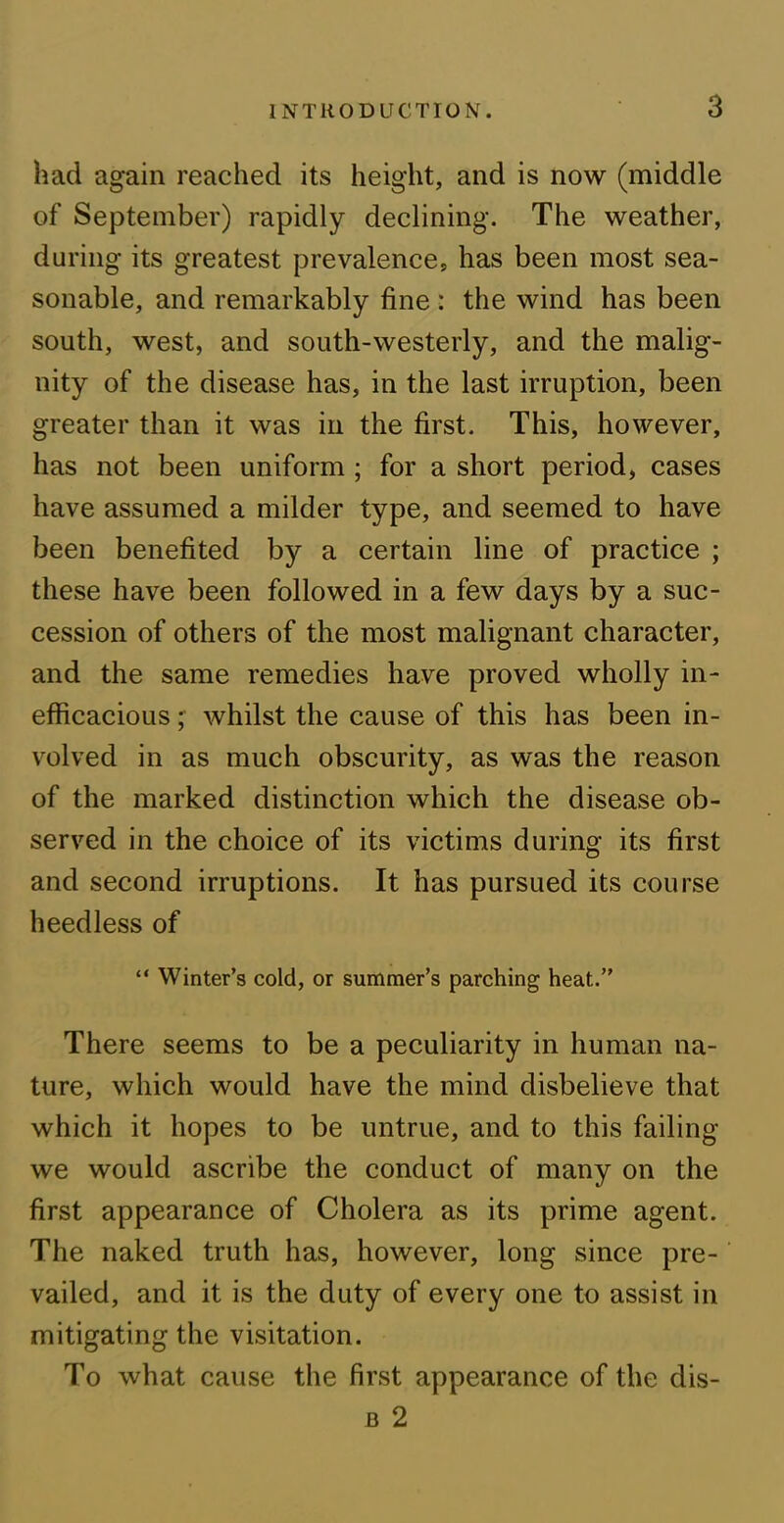 had again reached its height, and is now (middle of September) rapidly declining. The weather, during its greatest prevalence, has been most sea- sonable, and remarkably fine : the wind has been south, west, and south-westerly, and the malig- nity of the disease has, in the last irruption, been greater than it was in the first. This, however, has not been uniform ; for a short period, cases have assumed a milder type, and seemed to have been benefited by a certain line of practice ; these have been followed in a few days by a suc- cession of others of the most malignant character, and the same remedies have proved wholly in- efficacious ; whilst the cause of this has been in- volved in as much obscurity, as was the reason of the marked distinction which the disease ob- served in the choice of its victims during its first and second irruptions. It has pursued its course heedless of “ Winter’s cold, or summer’s parching heat.” There seems to be a peculiarity in human na- ture, which would have the mind disbelieve that which it hopes to be untrue, and to this failing we would ascribe the conduct of many on the first appearance of Cholera as its prime agent. The naked truth has, however, long since pre- vailed, and it is the duty of every one to assist in mitigating the visitation. T’o what cause the first appearance of the dis- b 2