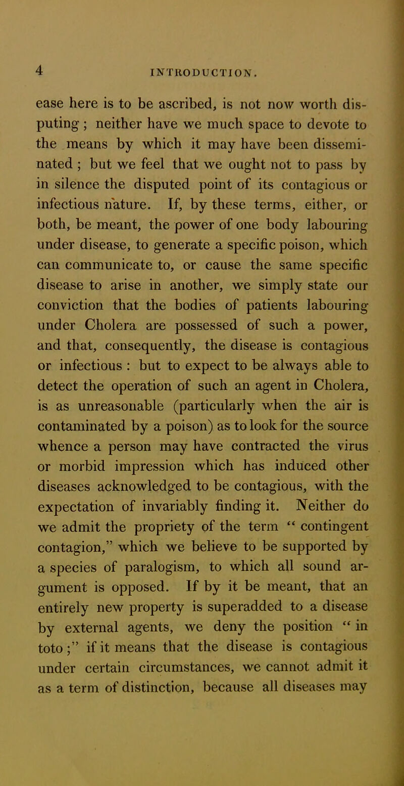 ease here is to be ascribed, is not now worth dis- puting ; neither have we much space to devote to the means by which it may have been dissemi- nated ; but we feel that we ought not to pass by in silence the disputed point of its contagious or infectious nature. If, by these terms, either, or both, be meant, the power of one body labouring under disease, to generate a specific poison, which can communicate to, or cause the same specific disease to arise in another, we simply state our conviction that the bodies of patients labouring under Cholera are possessed of such a power, and that, consequently, the disease is contagious or infectious : but to expect to be always able to detect the operation of such an agent in Cholera, is as unreasonable (particularly when the air is contaminated by a poison) as to look for the source whence a person may have contracted the virus or morbid impression which has induced other diseases acknowledged to be contagious, with the expectation of invariably finding it. Neither do we admit the propriety of the term “ contingent contagion,” which we believe to be supported by a species of paralogism, to which all sound ar- gument is opposed. If by it be meant, that an entirely new property is superadded to a disease by external agents, we deny the position “ in totoif it means that the disease is contagious under certain circumstances, we cannot admit it as a term of distinction, because all diseases may