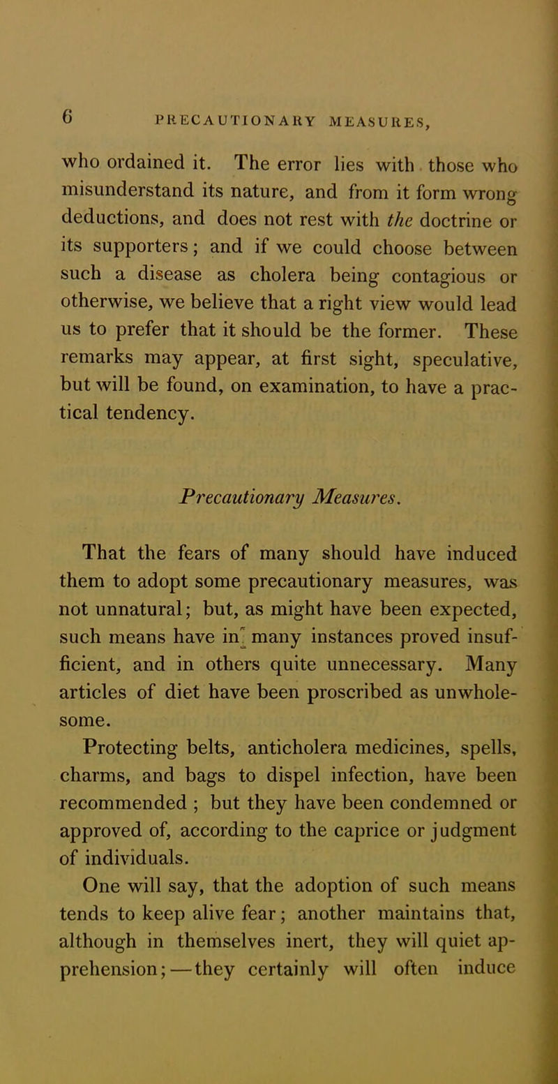 PRECAUTIONARY MEASURES, who ordained it. The error lies with those who misunderstand its nature, and from it form wrong deductions, and does not rest with the doctrine or its supporters; and if we could choose between such a disease as cholera being contagious or otherwise, we believe that a right view would lead us to prefer that it should be the former. These remarks may appear, at first sight, speculative, but will be found, on examination, to have a prac- tical tendency. Precautionary Measures. That the fears of many should have induced them to adopt some precautionary measures, was not unnatural; but, as might have been expected, such means have ny many instances proved insuf- ficient, and in others quite unnecessary. Many articles of diet have been proscribed as unwhole- some. Protecting belts, anticholera medicines, spells, charms, and bags to dispel infection, have been recommended ; but they have been condemned or approved of, according to the caprice or judgment of individuals. One will say, that the adoption of such means tends to keep alive fear; another maintains that, although in themselves inert, they will quiet ap- prehension;— they certainly will often induce