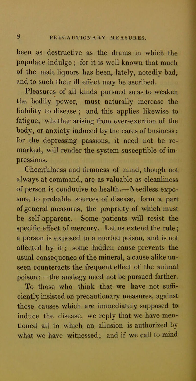 been as destructive as the drams in which the populace indulge ; for it is well known that much of the malt liquors has been, lately, notedly bad, and to such their ill effect may be ascribed. Pleasures of all kinds pursued so as to weaken the bodily power, must naturally increase the liability to disease ; and this applies likewise to fatigue, whether arising from over-exertion of the body, or anxiety induced by the cares of business ; for the depressing passions, it need not be re- marked, will render the system susceptible of im- pressions. Cheerfulness and firmness of mind, though not always at command, are as valuable as cleanliness of person is conducive to health.—Needless expo- sure to probable sources of disease, form a part of general measures, the propriety of which must be self-apparent. Some patients will resist the specific effect of mercury. Let us extend the rule; a person is exposed to a morbid poison, and is not affected by it; some hidden cause prevents the usual consequence of the mineral, a cause alike un- seen counteracts the frequent effect of the animal poison: — the analogy need not be pursued farther. To those who think that we have not suffi- ciently insisted on precautionary measures, against those causes which are immediately supposed to induce the disease, we reply that we have men- tioned all to which an allusion is authorized by what we have witnessed; and if we call to mind