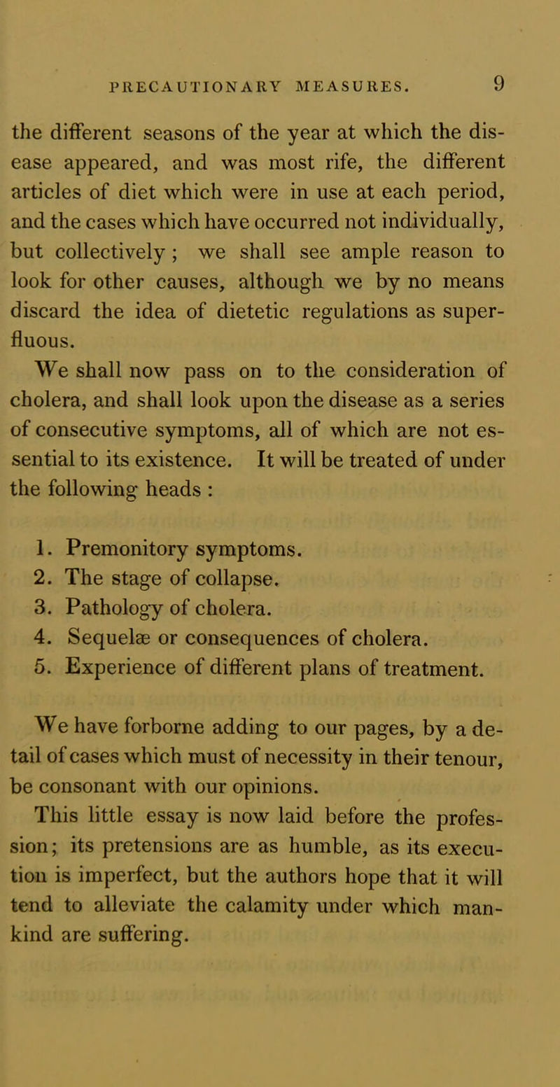 the different seasons of the year at which the dis- ease appeared, and was most rife, the different articles of diet which were in use at each period, and the cases which have occurred not individually, but collectively ; we shall see ample reason to look for other causes, although we by no means discard the idea of dietetic regulations as super- fluous. We shall now pass on to the consideration of cholera, and shall look upon the disease as a series of consecutive symptoms, all of which are not es- sential to its existence. It will be treated of under the following heads : 1. Premonitory symptoms. 2. The stage of collapse. 3. Pathology of cholera. 4. Sequelae or consequences of cholera. 5. Experience of different plans of treatment. We have forborne adding to our pages, by a de- tail of cases which must of necessity in their tenour, be consonant with our opinions. This little essay is now laid before the profes- sion; its pretensions are as humble, as its execu- tion is imperfect, but the authors hope that it will tend to alleviate the calamity under which man- kind are suffering.