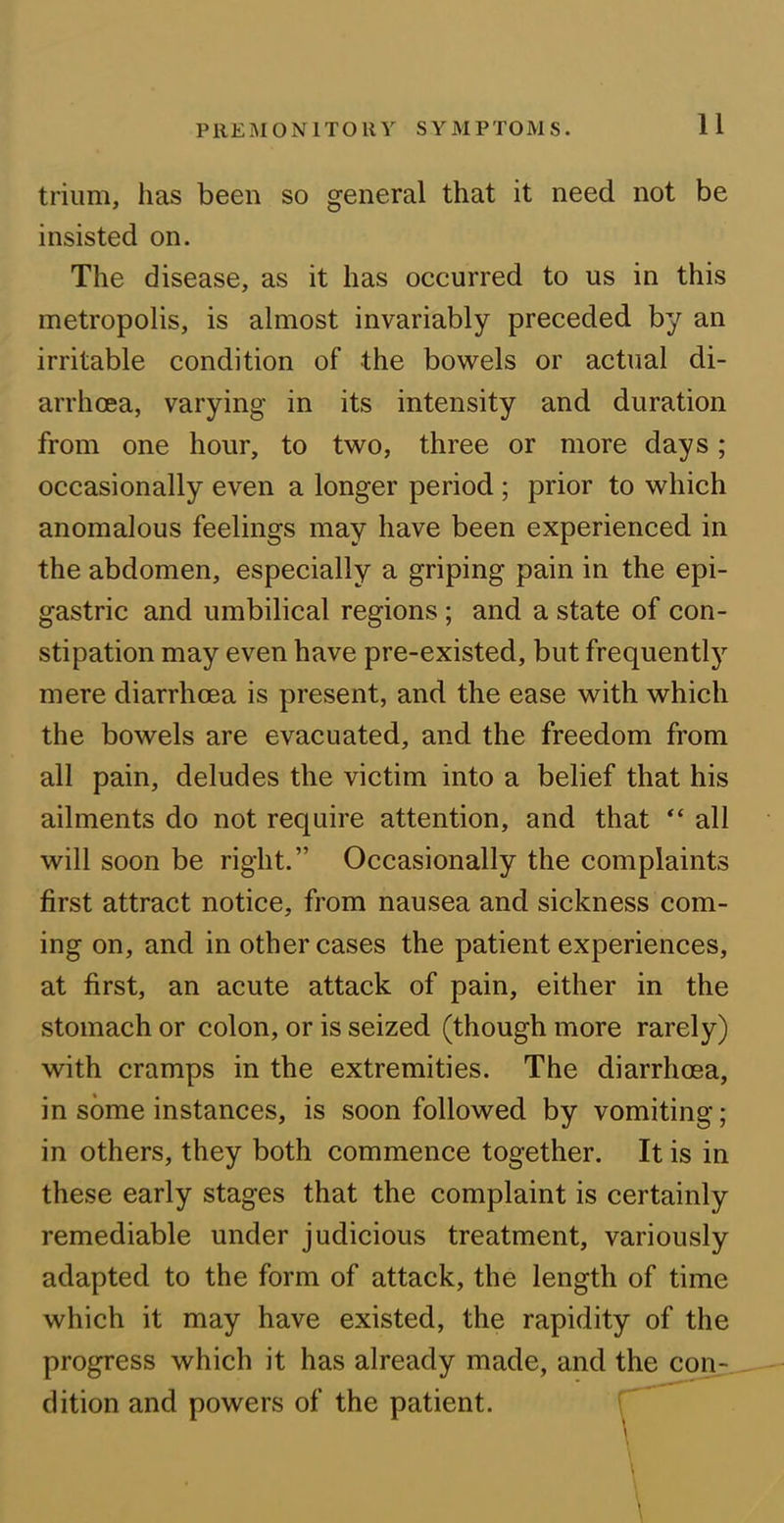 trium, has been so general that it need not be insisted on. The disease, as it has occurred to us in this metropolis, is almost invariably preceded by an irritable condition of the bowels or actual di- arrhoea, varying in its intensity and duration from one hour, to two, three or more days ; occasionally even a longer period ; prior to which anomalous feelings may have been experienced in the abdomen, especially a griping pain in the epi- gastric and umbilical regions ; and a state of con- stipation may even have pre-existed, but frequently mere diarrhoea is present, and the ease with which the bowels are evacuated, and the freedom from all pain, deludes the victim into a belief that his ailments do not require attention, and that “ all will soon be right.” Occasionally the complaints first attract notice, from nausea and sickness com- ing on, and in other cases the patient experiences, at first, an acute attack of pain, either in the stomach or colon, or is seized (though more rarely) with cramps in the extremities. The diarrhoea, in some instances, is soon followed by vomiting; in others, they both commence together. It is in these early stages that the complaint is certainly remediable under judicious treatment, variously adapted to the form of attack, the length of time which it may have existed, the rapidity of the progress which it has already made, and the con- dition and powers of the patient.