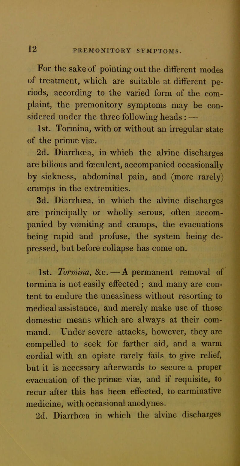 For the sake of pointing out the different modes of treatment, which are suitable at different pe- riods, according to the varied form of the com- plaint, the premonitory symptoms may be con- sidered under the three following heads: — 1st. Tormina, with or without an irregular state of the primae viae. 2d. Diarrhoea, in which the alvine discharges are bilious and fceculent, accompanied occasionally by sickness, abdominal pain, and (more rarely) cramps in the extremities. 3d. Diarrhoea, in which the alvine discharges are principally or wholly serous, often accom- panied by vomiting and cramps, the evacuations being rapid and profuse, the system being de- pressed, but before collapse has come on. 1st. Tormina, &c. — A permanent removal of tormina is not easily effected ; and many are con- tent to endure the uneasiness without resorting to medical assistance, and merely make use of those domestic means which are always at their com- mand. Under severe attacks, however, they are compelled to seek for farther aid, and a warm cordial with an opiate rarely fails to give relief, but it is necessary afterwards to secure a proper evacuation of the primae viae, and if requisite, to recur after this has been effected, to carminative medicine, with occasional anodynes. 2d. Diarrhoea in which the alvine discharges