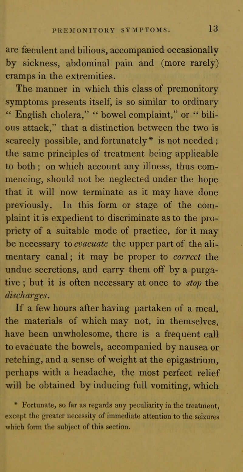 are faeculent and bilious, accompanied occasionally by sickness, abdominal pain and (more rarely) cramps in the extremities. The manner in which this class of premonitory symptoms presents itself, is so similar to ordinary “ English cholera,” “ bowel complaint,” or “ bili- ous attack,” that a distinction between the two is scarcely possible, and fortunately * is not needed ; the same principles of treatment being applicable to both; on which account any illness, thus com- mencing, should not be neglected under the hope that it will now terminate as it may have done previously. In this form or stage of the com- plaint it is expedient to discriminate as to the pro- priety of a suitable mode of practice, for it may be necessary to evacuate the upper part of the ali- mentary canal; it may be proper to correct the undue secretions, and carry them off by a purga- tive ; but it is often necessary at once to stop the discharges. If a few hours after having partaken of a meal, the materials of which may not, in themselves, have been unwholesome, there is a frequent call to evacuate the bowels, accompanied by nausea or retching, and a sense of weight at the epigastrium, perhaps with a headache, the most perfect relief will be obtained by inducing full vomiting, which * Fortunate, so far as regards any peculiarity in the treatment, except the greater necessity of immediate attention to the seizures which form the subject of this section.