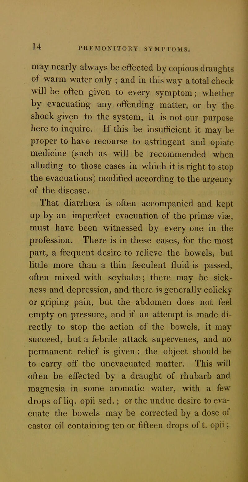 may nearly always be effected by copious draughts of warm water only ; and in this way a total check will be often given to every symptom; whether by evacuating any offending matter, or by the shock given to the system, it is not our purpose here to inquire. If this be insufficient it may be proper to have recourse to astringent and opiate medicine (such as will be recommended when alluding to those cases in which it is right to stop the evacuations) modified according to the urgency of the disease. That diarrhoea is often accompanied and kept up by an imperfect evacuation of the primae viae, must have been witnessed by every one in the profession. There is in these cases, for the most part, a frequent desire to relieve the bowels, but little more than a thin faeculent fluid is passed, often mixed with scybalae; there may be sick- ness and depression, and there is generally colicky or griping pain, but the abdomen does not feel empty on pressure, and if an attempt is made di- rectly to stop the action of the bowels, it may succeed, but a febrile attack supervenes, and no permanent relief is given : the object should be to carry off the unevacuated matter. This will often be effected by a draught of rhubarb and magnesia in some aromatic water, with a few drops of liq. opii sed.; or the undue desire to eva- cuate the bowels may be corrected by a dose of castor oil containing ten or fifteen drops of t. opii;