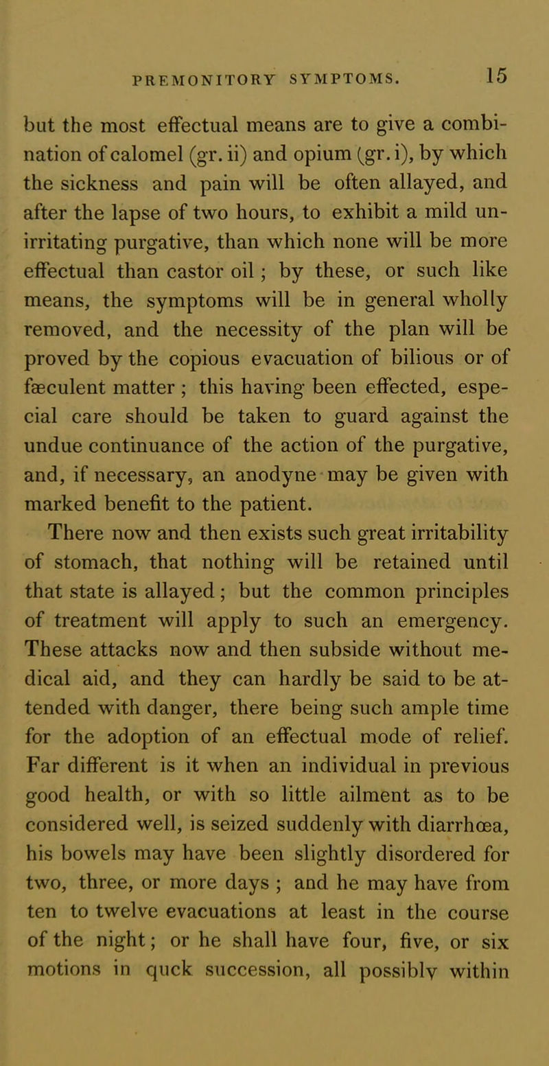 but the most effectual means are to give a combi- nation of calomel (gr. ii) and opium (gr. i), by which the sickness and pain will be often allayed, and after the lapse of two hours, to exhibit a mild un- irritating purgative, than which none will be more effectual than castor oil; by these, or such like means, the symptoms will be in general wholly removed, and the necessity of the plan will be proved by the copious evacuation of bilious or of faeculent matter ; this having been effected, espe- cial care should be taken to guard against the undue continuance of the action of the purgative, and, if necessary, an anodyne may be given with marked benefit to the patient. There now and then exists such great irritability of stomach, that nothing will be retained until that state is allayed; but the common principles of treatment will apply to such an emergency. These attacks now and then subside without me- dical aid, and they can hardly be said to be at- tended with danger, there being such ample time for the adoption of an effectual mode of relief. Far different is it when an individual in previous good health, or with so little ailment as to be considered well, is seized suddenly with diarrhoea, his bowels may have been slightly disordered for two, three, or more days ; and he may have from ten to twelve evacuations at least in the course of the night; or he shall have four, five, or six motions in quck succession, all possibly within