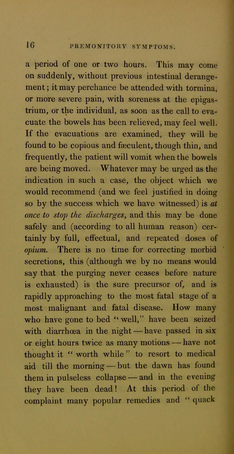 1G a period of one or two hours. This may come on suddenly, without previous intestinal derange- ment ; it may perchance be attended with tormina, or more severe pain, with soreness at the epigas- trium, or the individual, as soon as the call to eva- cuate the bowels has been relieved, may feel well. If the evacuations are examined, they will be found to be copious and faeculent, though thin, and frequently, the patient will vomit when the bowels are being moved. Whatever may be urged as the indication in such a case, the object which we would recommend (and we feel justified in doing so by the success which we have witnessed) is at once to stop the discharges, and this may be done safely and (according to all human reason) cer- tainly by full, effectual, and repeated doses of opium. There is no time for correcting morbid secretions, this (although we by no means would say that the purging never ceases before nature is exhausted) is the sure precursor of, and is rapidly approaching to the most fatal stage of a most malignant and fatal disease. How many who have gone to bed “ well,” have been seized with diarrhoea in the night — have passed in six or eight hours twice as many motions — have not thought it “ worth while ” to resort to medical aid till the morning — but the dawn has found them in pulseless collapse — and in the evening they have been dead! At this period of the complaint many popular remedies and “ quack