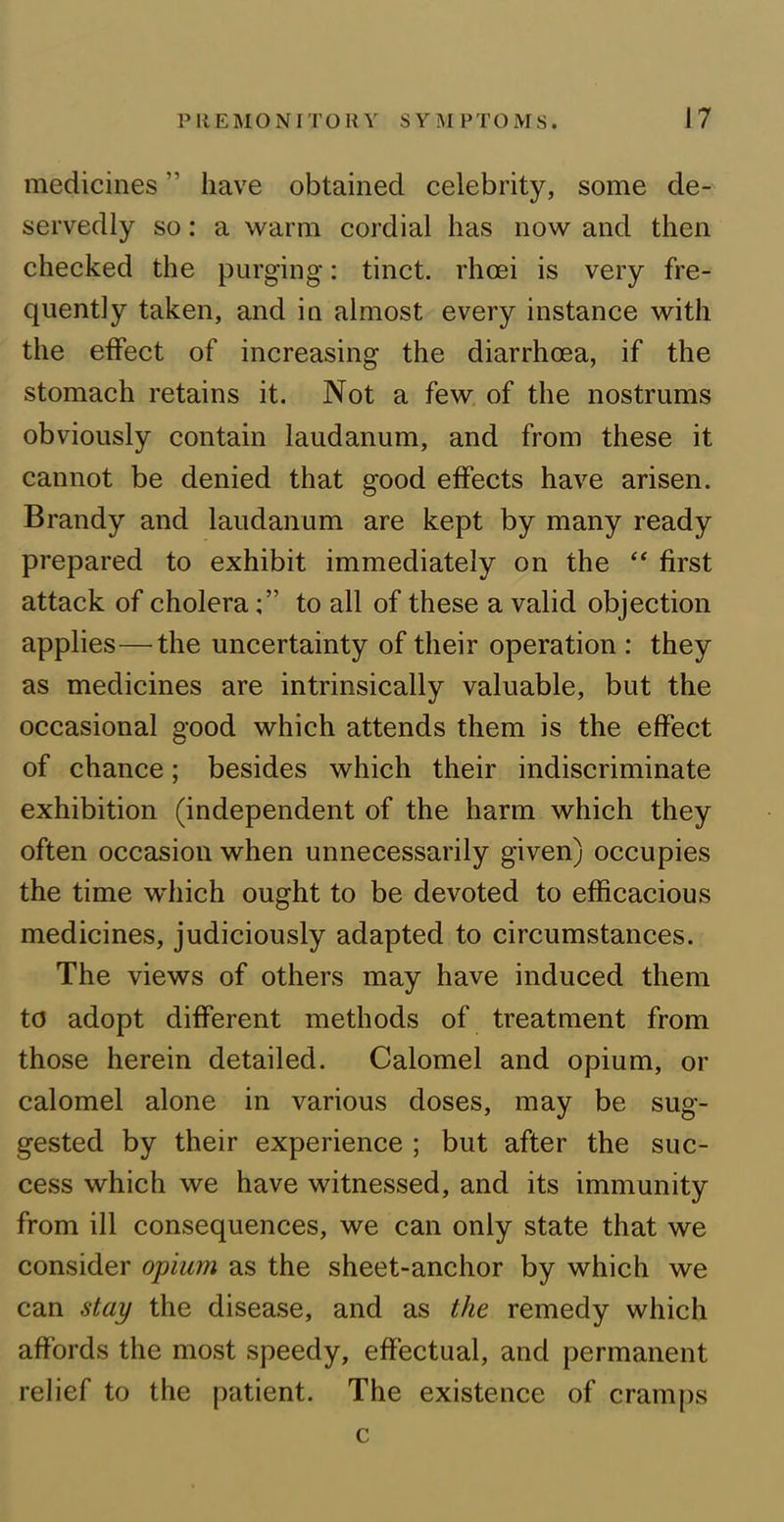 medicines ” have obtained celebrity, some de- servedly so: a warm cordial has now and then checked the purging: tinct. rhcei is very fre- quently taken, and in almost every instance with the effect of increasing the diarrhoea, if the stomach retains it. Not a few of the nostrums obviously contain laudanum, and from these it cannot be denied that good effects have arisen. Brandy and laudanum are kept by many ready prepared to exhibit immediately on the “ first attack of cholerato all of these a valid objection applies—the uncertainty of their operation : they as medicines are intrinsically valuable, but the occasional good which attends them is the effect of chance; besides which their indiscriminate exhibition (independent of the harm which they often occasion when unnecessarily given) occupies the time which ought to be devoted to efficacious medicines, judiciously adapted to circumstances. The views of others may have induced them to adopt different methods of treatment from those herein detailed. Calomel and opium, or calomel alone in various doses, may be sug- gested by their experience ; but after the suc- cess which we have witnessed, and its immunity from ill consequences, we can only state that we consider opium as the sheet-anchor by which we can stay the disease, and as the remedy which affords the most speedy, effectual, and permanent relief to the patient. The existence of cramps c