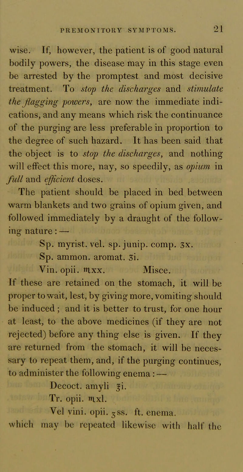 wise. If, however, the patient is of good natural bodily powers, the disease may in this stage even be arrested by the promptest and most decisive treatment. To stop the discharges and stimulate the flagging powers, are now the immediate indi- cations, and any means which risk the continuance of the purging are less preferable in proportion to the degree of such hazard. It has been said that the object is to stop the discharges, and nothing will effect this more, nay, so speedily, as opium in full and efficient doses. The patient should be placed in bed between warm blankets and two grains of opium given, and followed immediately by a draught of the follow- ing nature: —• Sp. myrist. vel. sp. junip. comp. 3x. Sp. ammon. aromat. 3i. Vin. opii. tuxx. Misce. If these are retained on the stomach, it will be proper to wait, lest, by giving more, vomiting should be induced ; and it is better to trust, for one hour at least, to the above medicines (if they are not rejected) before any thing else is given. If they are returned from the stomach, it will be neces- sary to repeat them, and, if the purging continues, to administer the following enema: — Decoct, amyli fi. Tr. opii. aixl. Vel vini. opii. 5ss. ft. enema, which may be repeated likewise with half the