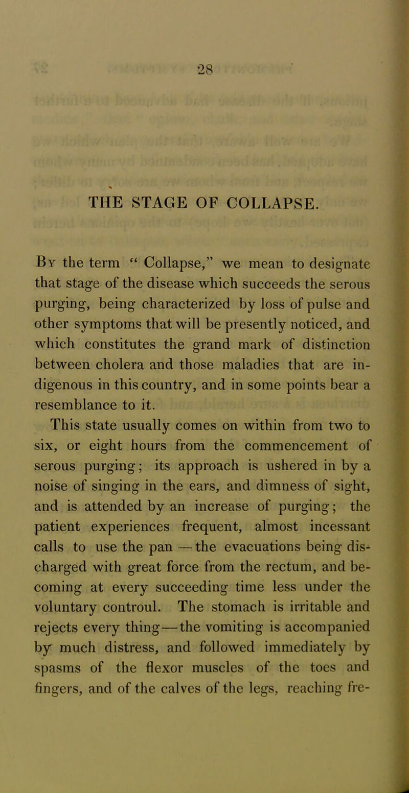 THE STAGE OF COLLAPSE. By the term “ Collapse,” we mean to designate that stage of the disease which succeeds the serous purging, being characterized by loss of pulse and other symptoms that will be presently noticed, and which constitutes the grand mark of distinction between cholera and those maladies that are in- digenous in this country, and in some points bear a resemblance to it. This state usually comes on within from two to six, or eight hours from the commencement of serous purging; its approach is ushered in by a noise of singing in the ears, and dimness of sight, and is attended by an increase of purging; the patient experiences frequent, almost incessant calls to use the pan — the evacuations being dis- charged with great force from the rectum, and be- coming at every succeeding time less under the voluntary controul. The stomach is irritable and rejects every thing—the vomiting is accompanied by much distress, and followed immediately by spasms of the flexor muscles of the toes and lingers, and of the calves of the legs, reaching fre-