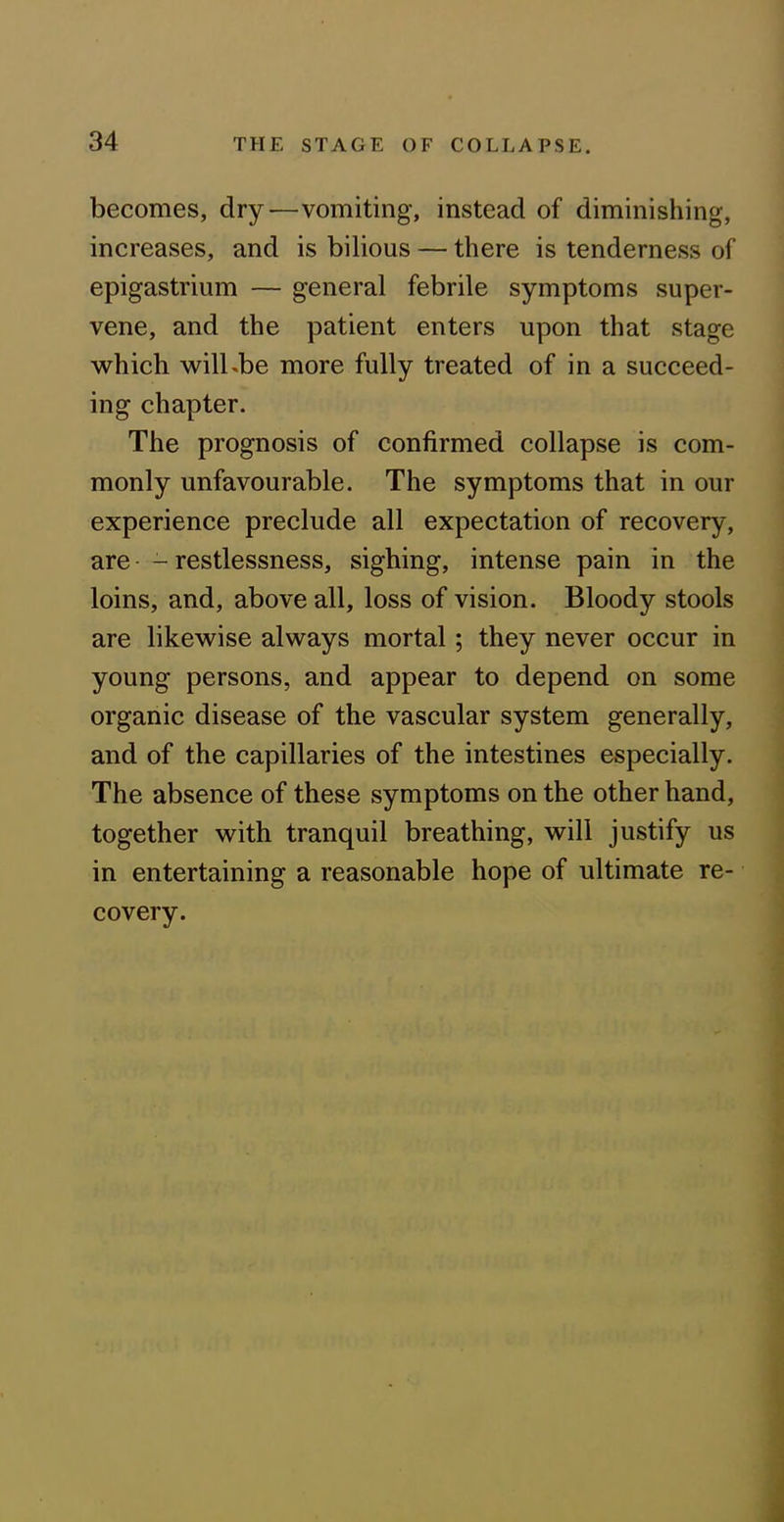 becomes, dry—vomiting, instead of diminishing, increases, and is bilious — there is tenderness of epigastrium — general febrile symptoms super- vene, and the patient enters upon that stage which will.be more fully treated of in a succeed- ing chapter. The prognosis of confirmed collapse is com- monly unfavourable. The symptoms that in our experience preclude all expectation of recovery, are - restlessness, sighing, intense pain in the loins, and, above all, loss of vision. Bloody stools are likewise always mortal; they never occur in young persons, and appear to depend on some organic disease of the vascular system generally, and of the capillaries of the intestines especially. The absence of these symptoms on the other hand, together with tranquil breathing, will justify us in entertaining a reasonable hope of ultimate re- covery.