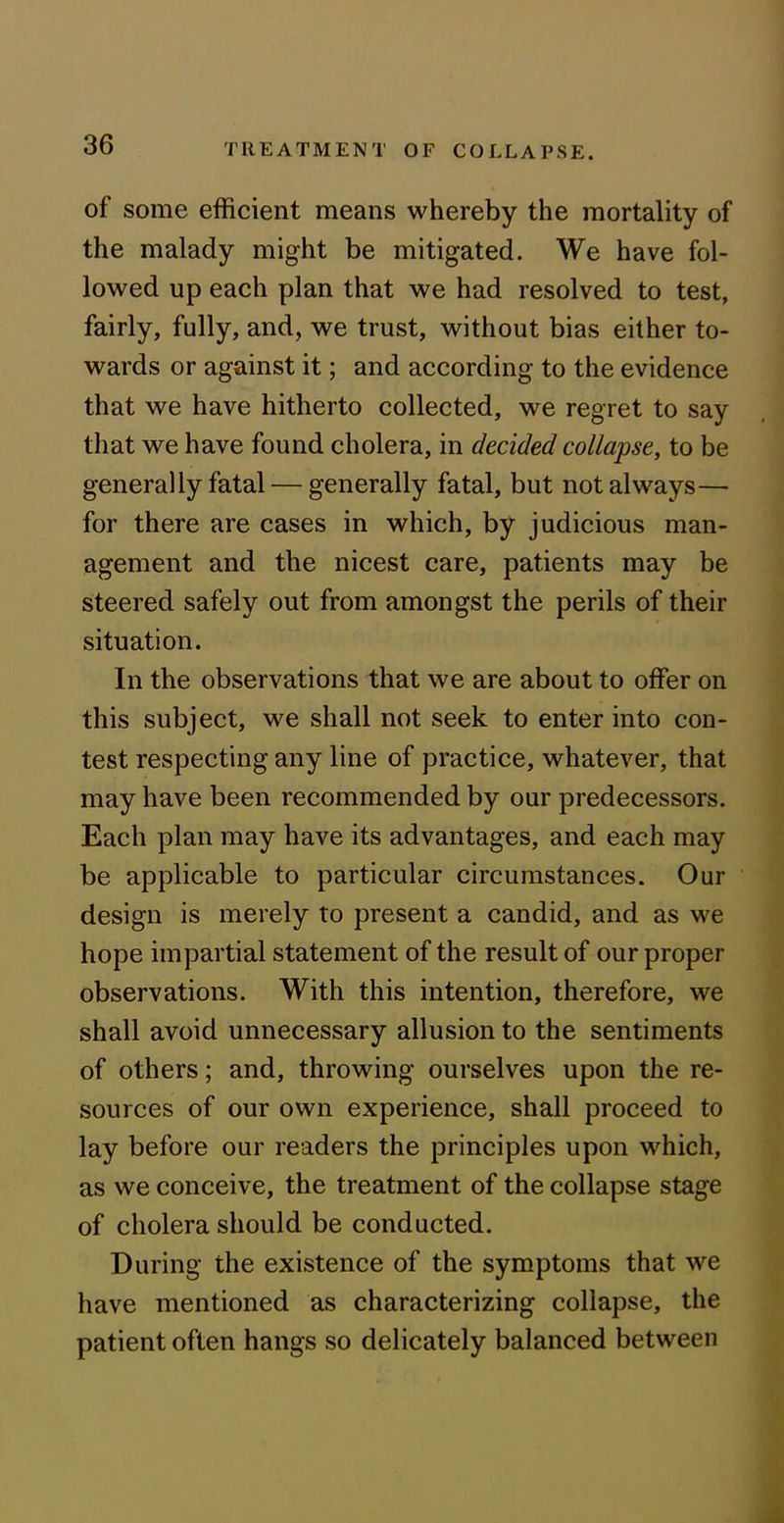 of some efficient means whereby the mortality of the malady might be mitigated. We have fol- lowed up each plan that we had resolved to test, fairly, fully, and, we trust, without bias either to- wards or against it; and according to the evidence that we have hitherto collected, we regret to say that we have found cholera, in decided collapse, to be generally fatal — generally fatal, but not always— for there are cases in which, by judicious man- agement and the nicest care, patients may be steered safely out from amongst the perils of their situation. In the observations that we are about to offer on this subject, we shall not seek to enter into con- test respecting any line of practice, whatever, that may have been recommended by our predecessors. Each plan may have its advantages, and each may be applicable to particular circumstances. Our design is merely to present a candid, and as we hope impartial statement of the result of our proper observations. With this intention, therefore, we shall avoid unnecessary allusion to the sentiments of others; and, throwing ourselves upon the re- sources of our own experience, shall proceed to lay before our readers the principles upon which, as we conceive, the treatment of the collapse stage of cholera should be conducted. During the existence of the symptoms that we have mentioned as characterizing collapse, the patient often hangs so delicately balanced between