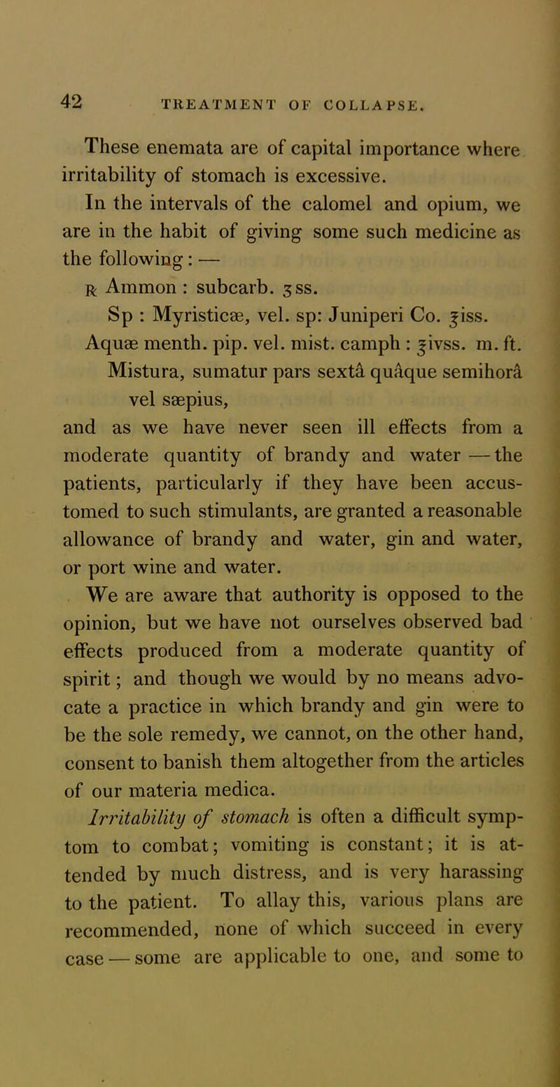 These enemata are of capital importance where irritability of stomach is excessive. In the intervals of the calomel and opium, we are in the habit of giving some such medicine as the following: — r Ammon : subcarb. gss. Sp : Myristicae, vel. sp: Juniperi Co. ^iss. Aquae menth. pip. vel. mist, camph : jivss. m. ft. Mistura, sumatur pars sexta quaque semihora vel saepius, and as we have never seen ill effects from a moderate quantity of brandy and water —the patients, particularly if they have been accus- tomed to such stimulants, are granted a reasonable allowance of brandy and water, gin and water, or port wine and water. We are aware that authority is opposed to the opinion, but we have not ourselves observed bad effects produced from a moderate quantity of spirit; and though we would by no means advo- cate a practice in which brandy and gin were to be the sole remedy, we cannot, on the other hand, consent to banish them altogether from the articles of our materia medica. Irritability of stomach is often a difficult symp- tom to combat; vomiting is constant; it is at- tended by much distress, and is very harassing to the patient. To allay this, various plans are recommended, none of which succeed in every case — some are applicable to one, and some to