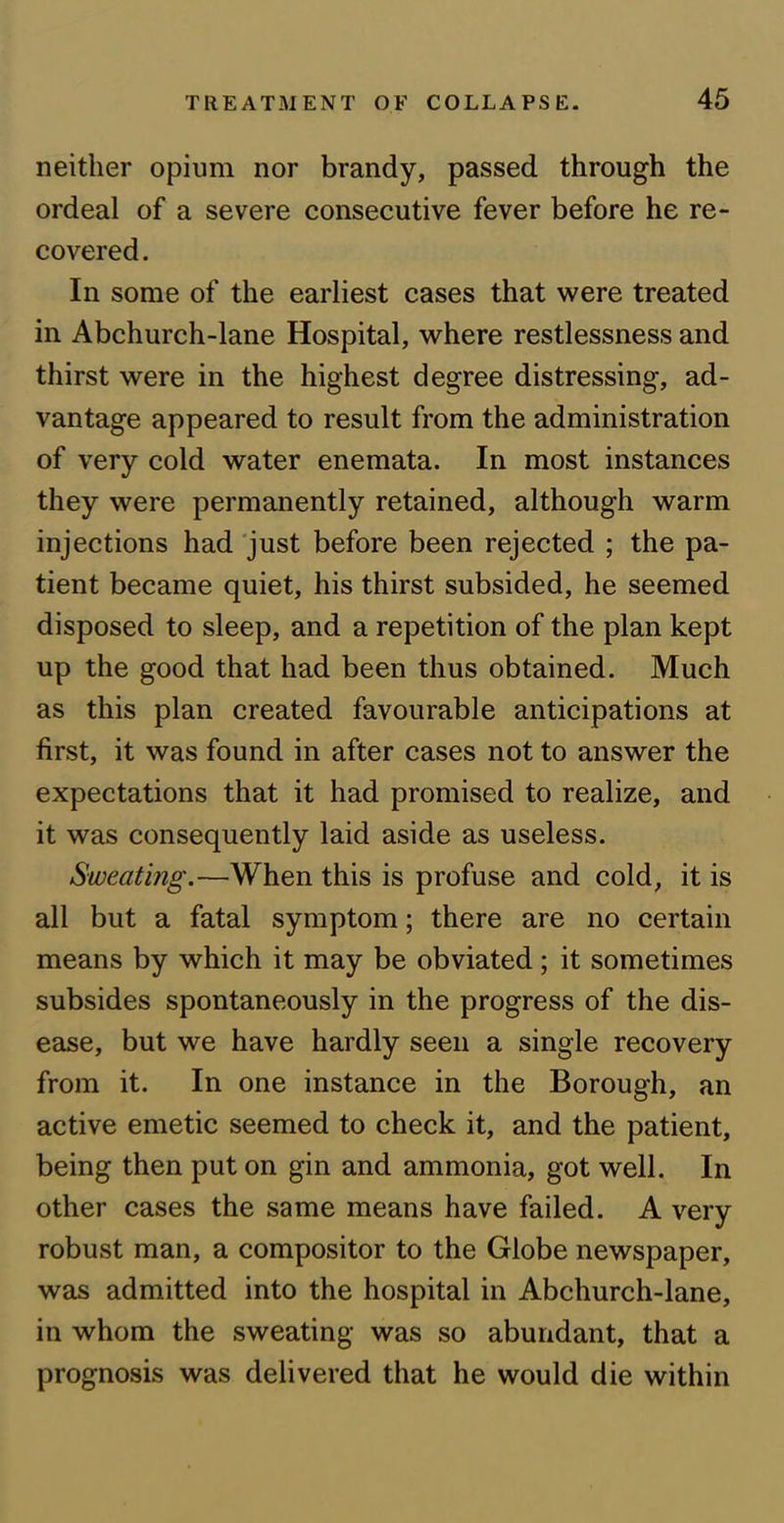 neither opium nor brandy, passed through the ordeal of a severe consecutive fever before he re- covered . In some of the earliest cases that were treated in Abchurch-lane Hospital, where restlessness and thirst were in the highest degree distressing, ad- vantage appeared to result from the administration of very cold water enemata. In most instances they were permanently retained, although warm injections had just before been rejected ; the pa- tient became quiet, his thirst subsided, he seemed disposed to sleep, and a repetition of the plan kept up the good that had been thus obtained. Much as this plan created favourable anticipations at first, it was found in after cases not to answer the expectations that it had promised to realize, and it was consequently laid aside as useless. Sweating.—When this is profuse and cold, it is all but a fatal symptom; there are no certain means by which it may be obviated; it sometimes subsides spontaneously in the progress of the dis- ease, but we have hardly seen a single recovery from it. In one instance in the Borough, an active emetic seemed to check it, and the patient, being then put on gin and ammonia, got well. In other cases the same means have failed. A very robust man, a compositor to the Globe newspaper, was admitted into the hospital in Abchurch-lane, in whom the sweating was so abundant, that a prognosis was delivered that he would die within