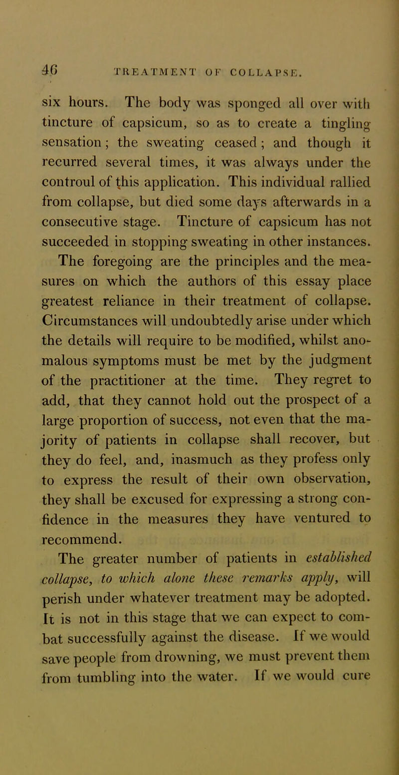 six hours. The body was sponged all over with tincture of capsicum, so as to create a tingling sensation; the sweating ceased ; and though it recurred several times, it was always under the controul of this application. This individual rallied from collapse, but died some days afterwards in a consecutive stage. Tincture of capsicum has not succeeded in stopping sweating in other instances. The foregoing are the principles and the mea- sures on which the authors of this essay place greatest reliance in their treatment of collapse. Circumstances will undoubtedly arise under which the details will require to be modified, whilst ano- malous symptoms must be met by the judgment of the practitioner at the time. They regret to add, that they cannot hold out the prospect of a large proportion of success, not even that the ma- jority of patients in collapse shall recover, but they do feel, and, inasmuch as they profess only to express the result of their own observation, they shall be excused for expressing a strong con- fidence in the measures they have ventured to recommend. The greater number of patients in established collapse, to which alone these remarks apply, will perish under whatever treatment may be adopted. It is not in this stage that we can expect to com- bat successfully against the disease. If we would save people from drowning, we must prevent them from tumbling into the water. If we would cure