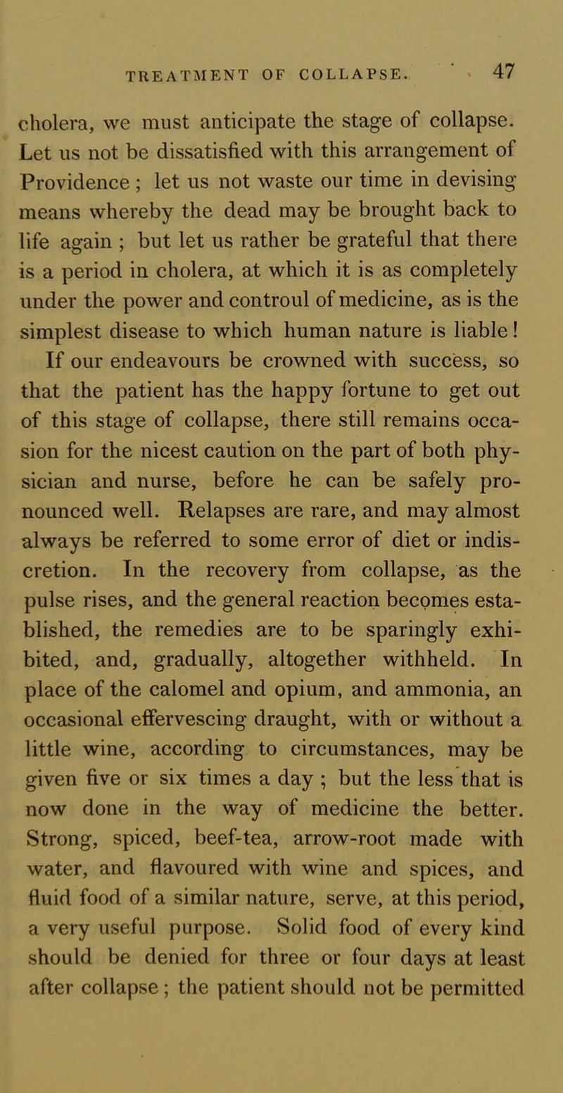 cholera, we must anticipate the stage of collapse. Let us not be dissatisfied with this arrangement of Providence ; let us not waste our time in devising means whereby the dead may be brought back to life again ; but let us rather be grateful that there is a period in cholera, at which it is as completely under the power and controul of medicine, as is the simplest disease to which human nature is liable! If our endeavours be crowned with success, so that the patient has the happy fortune to get out of this stage of collapse, there still remains occa- sion for the nicest caution on the part of both phy- sician and nurse, before he can be safely pro- nounced well. Relapses are rare, and may almost always be referred to some error of diet or indis- cretion. In the recovery from collapse, as the pulse rises, and the general reaction becomes esta- blished, the remedies are to be sparingly exhi- bited, and, gradually, altogether withheld. In place of the calomel and opium, and ammonia, an occasional effervescing draught, with or without a little wine, according to circumstances, may be given five or six times a day ; but the less that is now done in the way of medicine the better. Strong, spiced, beef-tea, arrow-root made with water, and flavoured with wine and spices, and fluid food of a similar nature, serve, at this period, a very useful purpose. Solid food of every kind should be denied for three or four days at least after collapse ; the patient should not be permitted