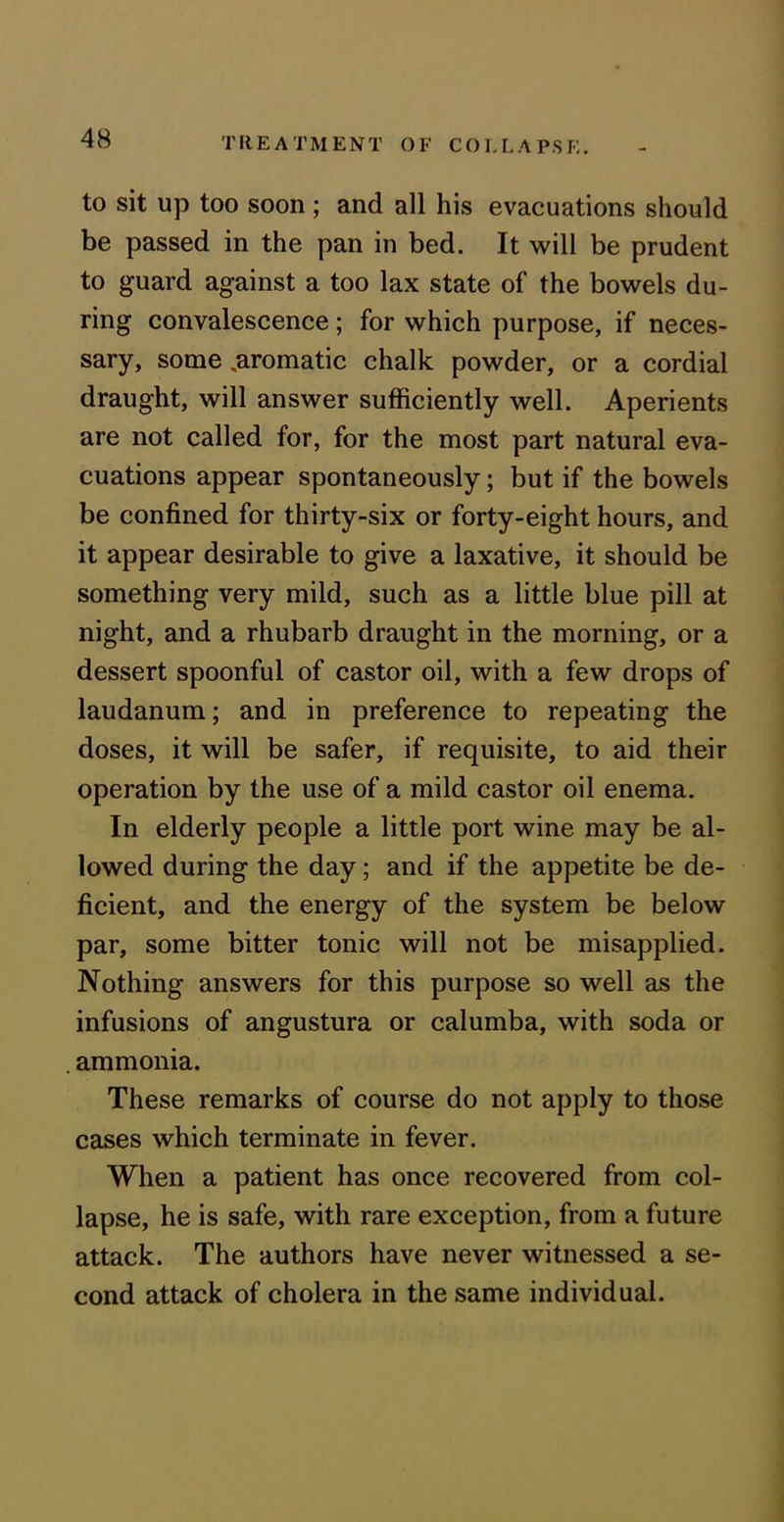 to sit up too soon; and all his evacuations should be passed in the pan in bed. It will be prudent to guard against a too lax state of the bowels du- ring convalescence; for which purpose, if neces- sary, some ^aromatic chalk powder, or a cordial draught, will answer sufficiently well. Aperients are not called for, for the most part natural eva- cuations appear spontaneously; but if the bowels be confined for thirty-six or forty-eight hours, and it appear desirable to give a laxative, it should be something very mild, such as a little blue pill at night, and a rhubarb draught in the morning, or a dessert spoonful of castor oil, with a few drops of laudanum; and in preference to repeating the doses, it will be safer, if requisite, to aid their operation by the use of a mild castor oil enema. In elderly people a little port wine may be al- lowed during the day; and if the appetite be de- ficient, and the energy of the system be below par, some bitter tonic will not be misapplied. Nothing answers for this purpose so well as the infusions of angustura or calumba, with soda or ammonia. These remarks of course do not apply to those cases which terminate in fever. When a patient has once recovered from col- lapse, he is safe, with rare exception, from a future attack. The authors have never witnessed a se- cond attack of cholera in the same individual.