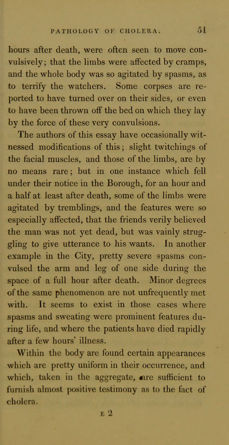 hours after death, were often seen to move con- vulsively; that the limbs were affected by cramps, and the whole body was so agitated by spasms, as to terrify the watchers. Some corpses are re- ported to have turned over on their sides, or even to have been thrown off the bed on which they lay by the force of these very convulsions. The authors of this essay have occasionally wit- nessed modifications of this; slight twitchings of the facial muscles, and those of the limbs, are by no means rare; but in one instance which fell under their notice in the Borough, for an hour and a half at least after death, some of the limbs were agitated by tremblings, and the features were so especially affected, that the friends verily believed the man was not yet dead, but was vainly strug- gling to give utterance to his wants. In another example in the City, pretty severe spasms con- vulsed the arm and leg of one side during the space of a full hour after death. Minor degrees of the same phenomenon are not unfrequently met with. It seems to exist in those cases where spasms and sweating were prominent features du- ring life, and where the patients have died rapidly after a few hours’ illness. Within the body are found certain appearances which are pretty uniform in their occurrence, and which, taken in the aggregate, «are sufficient to furnish almost positive testimony as to the fact of cholera. e 2