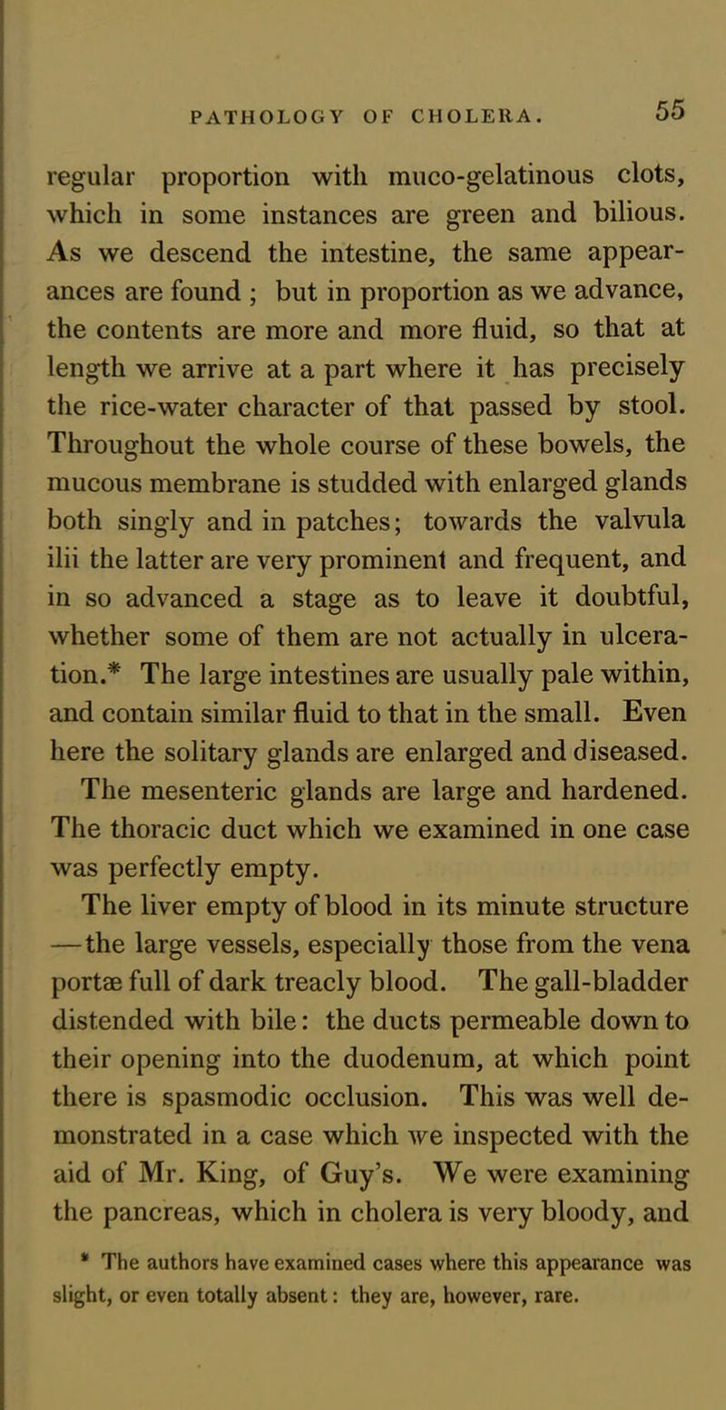 regular proportion with muco-gelatinous clots, which in some instances are green and bilious. As we descend the intestine, the same appear- ances are found ; but in proportion as we advance, the contents are more and more fluid, so that at length we arrive at a part where it has precisely the rice-water character of that passed by stool. Throughout the whole course of these bowels, the mucous membrane is studded with enlarged glands both singly and in patches; towards the valvula ilii the latter are very prominent and frequent, and in so advanced a stage as to leave it doubtful, whether some of them are not actually in ulcera- tion.* The large intestines are usually pale within, and contain similar fluid to that in the small. Even here the solitary glands are enlarged and diseased. The mesenteric glands are large and hardened. The thoracic duct which we examined in one case was perfectly empty. The liver empty of blood in its minute structure —the large vessels, especially those from the vena portae full of dark treacly blood. The gall-bladder distended with bile: the ducts permeable down to their opening into the duodenum, at which point there is spasmodic occlusion. This was well de- monstrated in a case which we inspected with the aid of Mr. King, of Guy’s. We were examining the pancreas, which in cholera is very bloody, and * The authors have examined cases where this appearance was slight, or even totally absent: they are, however, rare.