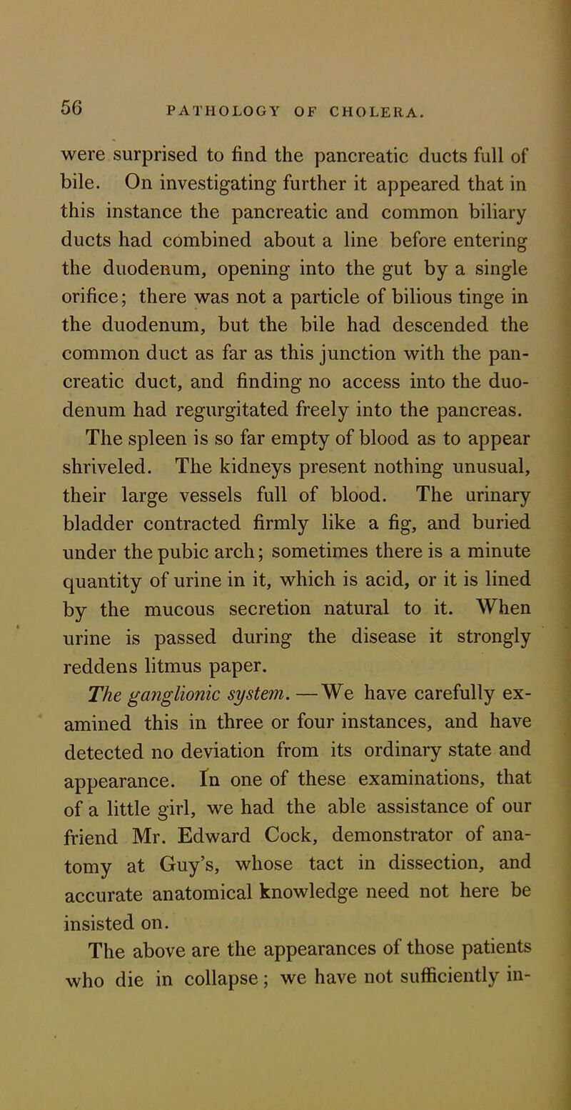 were surprised to find the pancreatic ducts full of bile. On investigating further it appeared that in this instance the pancreatic and common biliary ducts had combined about a line before entering the duodenum, opening into the gut by a single orifice; there was not a particle of bilious tinge in the duodenum, but the bile had descended the common duct as far as this junction with the pan- creatic duct, and finding no access into the duo- denum had regurgitated freely into the pancreas. The spleen is so far empty of blood as to appear shriveled. The kidneys present nothing unusual, their large vessels full of blood. The urinary bladder contracted firmly like a fig, and buried under the pubic arch; sometimes there is a minute quantity of urine in it, which is acid, or it is lined by the mucous secretion natural to it. When urine is passed during the disease it strongly reddens litmus paper. The ganglionic system. —We have carefully ex- amined this in three or four instances, and have detected no deviation from its ordinary state and appearance. In one of these examinations, that of a little girl, we had the able assistance of our friend Mr. Edward Cock, demonstrator of ana- tomy at Guy’s, whose tact in dissection, and accurate anatomical knowledge need not here be insisted on. The above are the appearances of those patients who die in collapse; we have not sufficiently in-