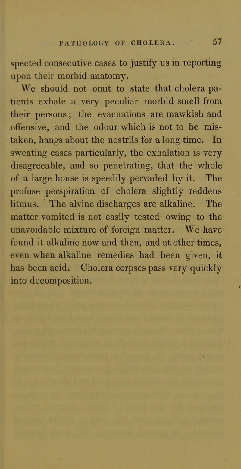 spected consecutive cases to justify us in reporting upon their morbid anatomy. We should not omit to state that cholera pa- tients exhale a very peculiar morbid smell from their persons; the evacuations are mawkish and offensive, and the odour which is not to be mis- taken, hangs about the nostrils for a long time. In sweating cases particularly, the exhalation is very disagreeable, and so penetrating, that the whole of a large house is speedily pervaded by it. The profuse perspiration of cholera slightly reddens litmus. The alvine discharges are alkaline. The matter vomited is not easily tested owing to the unavoidable mixture of foreign matter. We have found it alkaline now and then, and at other times, even when alkaline remedies had been given, it has been acid. Cholera corpses pass very quickly into decomposition.