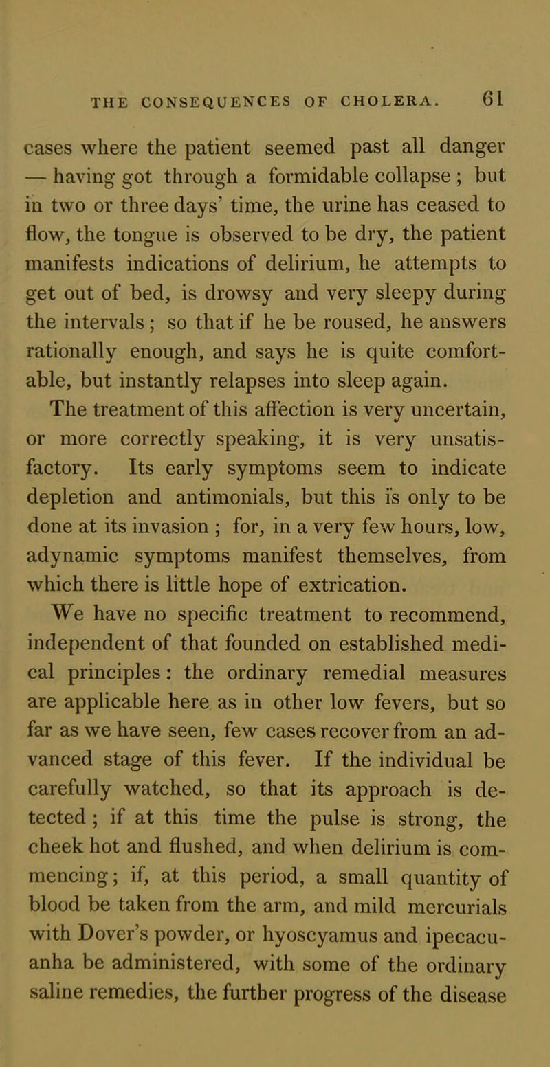 cases where the patient seemed past all danger — having got through a formidable collapse ; but in two or three days’ time, the urine has ceased to flow, the tongue is observed to be dry, the patient manifests indications of delirium, he attempts to get out of bed, is drowsy and very sleepy during the intervals; so that if he be roused, he answers rationally enough, and says he is quite comfort- able, but instantly relapses into sleep again. The treatment of this affection is very uncertain, or more correctly speaking, it is very unsatis- factory. Its early symptoms seem to indicate depletion and antimonials, but this is only to be done at its invasion ; for, in a very few hours, low, adynamic symptoms manifest themselves, from which there is little hope of extrication. We have no specific treatment to recommend, independent of that founded on established medi- cal principles: the ordinary remedial measures are applicable here as in other low fevers, but so far as we have seen, few cases recover from an ad- vanced stage of this fever. If the individual be carefully watched, so that its approach is de- tected ; if at this time the pulse is strong, the cheek hot and flushed, and when delirium is com- mencing ; if, at this period, a small quantity of blood be taken from the arm, and mild mercurials with Dover’s powder, or hyoscyamus and ipecacu- anha be administered, with some of the ordinary saline remedies, the further progress of the disease