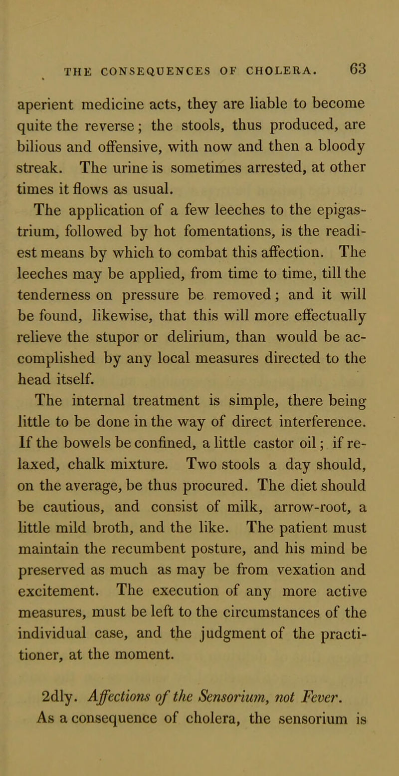 » aperient medicine acts, they are liable to become quite the reverse; the stools, thus produced, are bilious and offensive, with now and then a bloody streak. The urine is sometimes arrested, at other times it flows as usual. The application of a few leeches to the epigas- trium, followed by hot fomentations, is the readi- est means by which to combat this affection. The leeches may be applied, from time to time, till the tenderness on pressure be removed; and it will be found, likewise, that this will more effectually relieve the stupor or delirium, than would be ac- complished by any local measures directed to the head itself. The internal treatment is simple, there being little to be done in the way of direct interference. If the bowels be confined, a little castor oil; if re- laxed, chalk mixture. Two stools a day should, on the average, be thus procured. The diet should be cautious, and consist of milk, arrow-root, a little mild broth, and the like. The patient must maintain the recumbent posture, and his mind be preserved as much as may be from vexation and excitement. The execution of any more active measures, must be left to the circumstances of the individual case, and the judgment of the practi- tioner, at the moment. 2dly. Affections of the Sensorium, not Fever. As a consequence of cholera, the sensorium is