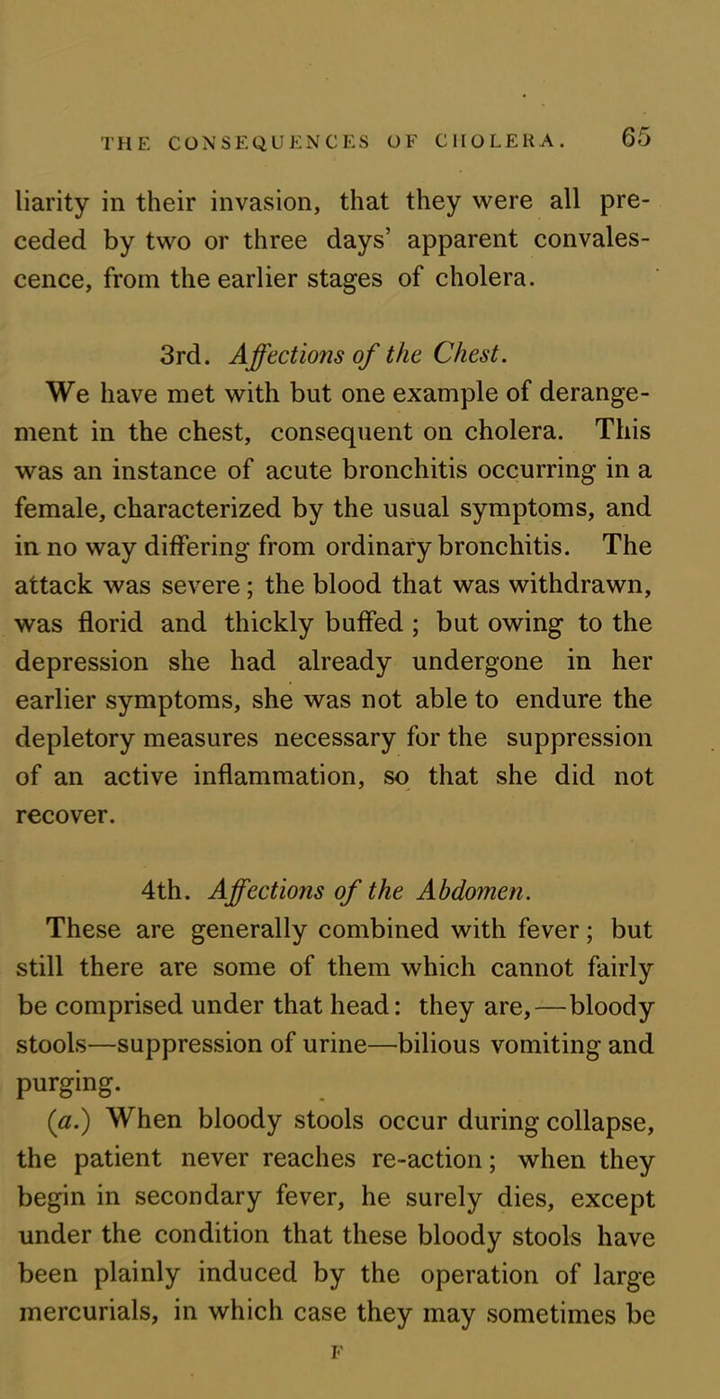 liarity in their invasion, that they were all pre- ceded by two or three days’ apparent convales- cence, from the earlier stages of cholera. 3rd. Affections of the Chest. We have met with but one example of derange- ment in the chest, consequent on cholera. This was an instance of acute bronchitis occurring in a female, characterized by the usual symptoms, and in no way differing from ordinary bronchitis. The attack was severe; the blood that was withdrawn, was florid and thickly buffed ; but owing to the depression she had already undergone in her earlier symptoms, she was not able to endure the depletory measures necessary for the suppression of an active inflammation, so that she did not recover. 4th. Affections of the Abdomen. These are generally combined with fever; but still there are some of them which cannot fairly be comprised under that head: they are,—bloody stools—suppression of urine—bilious vomiting and purging. (a.) When bloody stools occur during collapse, the patient never reaches re-action; when they begin in secondary fever, he surely dies, except under the condition that these bloody stools have been plainly induced by the operation of large mercurials, in which case they may sometimes be F