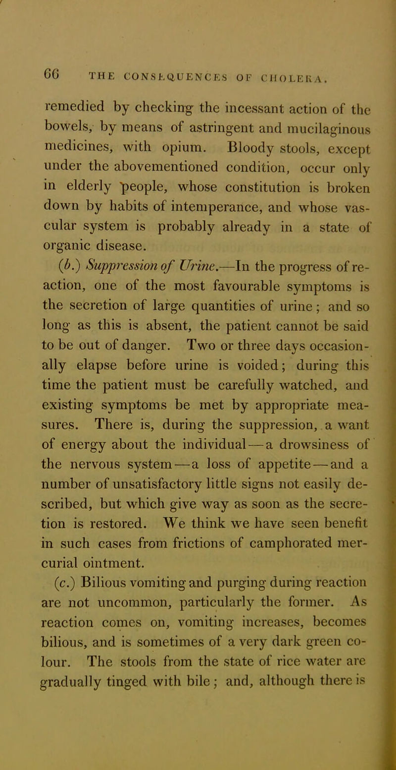 remedied by checking the incessant action of the bowels, by means of astringent and mucilaginous medicines, with opium. Bloody stools, except under the abovementioned condition, occur only in elderly people, whose constitution is broken down by habits of intemperance, and whose vas- cular system is probably already in a state of organic disease. (/>.) Suppression of Urine.—In the progress of re- action, one of the most favourable symptoms is the secretion of large quantities of urine; and so long as this is absent, the patient cannot be said to be out of danger. Two or three days occasion- ally elapse before urine is voided; during this time the patient must be carefully watched, and existing symptoms be met by appropriate mea- sures. There is, during the suppression, a want of energy about the individual — a drowsiness of the nervous system—a loss of appetite — and a number of unsatisfactory little signs not easily de- scribed, but which give way as soon as the secre- tion is restored. We think we have seen benefit in such cases from frictions of camphorated mer- curial ointment. (c.) Bilious vomiting and purging during reaction are not uncommon, particularly the former. As reaction comes on, vomiting increases, becomes bilious, and is sometimes of a very dark green co- lour. The stools from the state of rice water are gradually tinged with bile; and, although there is