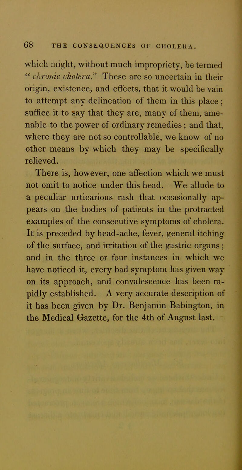 which might, without much impropriety, be termed “ chronic cholera.” These are so uncertain in their origin, existence, and effects, that it would be vain to attempt any delineation of them in this place; suffice it to say that they are, many of them, ame- nable to the power of ordinary remedies; and that, where they are not so controllable, we know of no other means by which they may be specifically relieved. There is, however, one affection which we must not omit to notice under this head. We allude to a peculiar urticarious rash that occasionally ap- pears on the bodies of patients in the protracted examples of the consecutive symptoms of cholera. It is preceded by head-ache, fever, general itching of the surface, and irritation of the gastric organs; and in the three or four instances in which we have noticed it, every bad symptom has given way on its approach, and convalescence has been ra- pidly established. A very accurate description of it has been given by Dr. Benjamin Babington, in the Medical Gazette, for the 4th of August last.