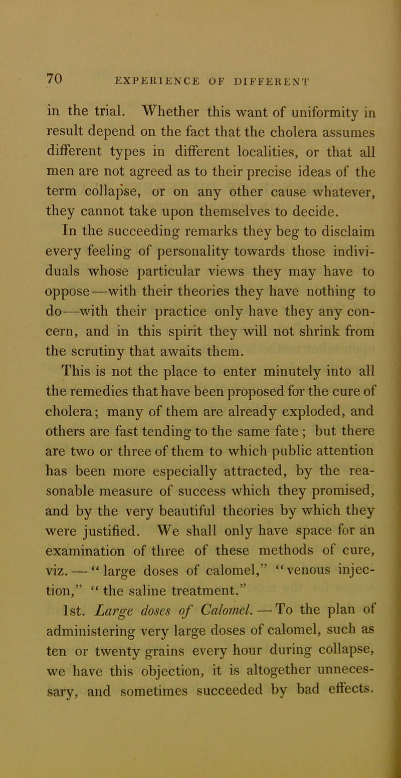 in the trial. Whether this want of uniformity in result depend on the fact that the cholera assumes different types in different localities, or that all men are not agreed as to their precise ideas of the term collapse, or on any other cause whatever, they cannot take upon themselves to decide. In the succeeding remarks they beg to disclaim every feeling of personality towards those indivi- duals whose particular views they may have to oppose—with their theories they have nothing to do—with their practice only have they any con- cern, and in this spirit they will not shrink from the scrutiny that awaits them. This is not the place to enter minutely into all the remedies that have been proposed for the cure of cholera; many of them are already exploded, and others are fast tending to the same fate ; but there are two or three of them to which public attention has been more especially attracted, by the rea- sonable measure of success which they promised, and by the very beautiful theories by which they were justified. We shall only have space for an examination of three of these methods of cure, viz. — “large doses of calomel,” “venous injec- tion,” “ the saline treatment.” 1st. Large doses of Calomel.—-To the plan of administering very large doses of calomel, such as ten or twenty grains every hour during collapse, we have this objection, it is altogether unneces- sary, and sometimes succeeded by bad effects.