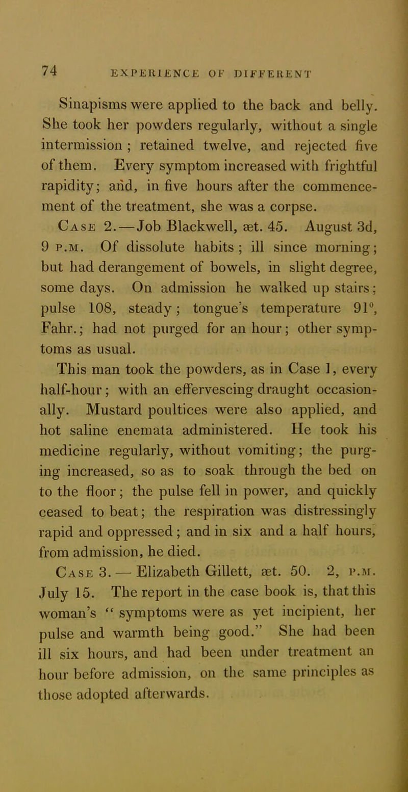 Sinapisms were applied to the back and belly. She took her powders regularly, without a single intermission ; retained twelve, and rejected five of them. Every symptom increased with frightful rapidity; and, in five hours after the commence- ment of the treatment, she was a corpse. Case 2.— Job Blackwell, aet. 45. August 3d, 9 p.m. Of dissolute habits; ill since morning; but had derangement of bowels, in slight degree, some days. On admission he walked up stairs; pulse 108, steady; tongue's temperature 91°, Fahr.; had not purged for an hour; other symp- toms as usual. This man took the powders, as in Case 1, every half-hour; with an effervescing draught occasion- ally. Mustard poultices were also applied, and hot saline enemata administered. He took his medicine regularly, without vomiting; the purg- ing increased, so as to soak through the bed on to the floor; the pulse fell in power, and quickly ceased to beat; the respiration was distressingly rapid and oppressed ; and in six and a half hours, from admission, he died. Case 3. — Elizabeth Gillett, aet. 50. 2, p.m. July 15. The report in the case book is, that this woman’s “ symptoms were as yet incipient, her pulse and warmth being good.” She had been ill six hours, and had been under treatment an hour before admission, on the same principles as those adopted afterwards.