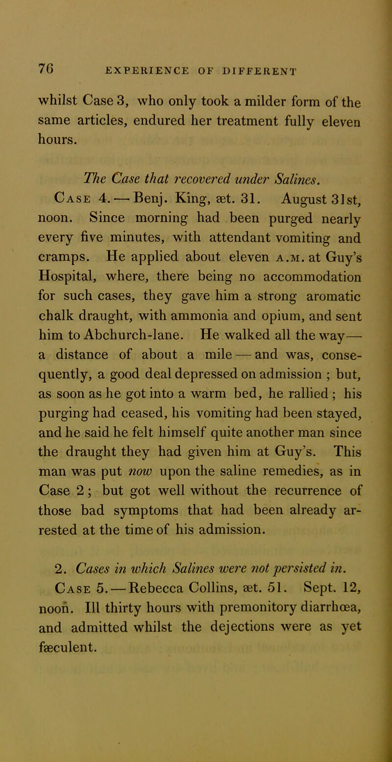 whilst Case 3, who only took a milder form of the same articles, endured her treatment fully eleven hours. The Case that recovered under Salines. Case 4.—Benj. King, set. 31. August 31st, noon. Since morning had been purged nearly every five minutes, with attendant vomiting and cramps. He applied about eleven a.m. at Guy’s Hospital, where, there being no accommodation for such cases, they gave him a strong aromatic chalk draught, with ammonia and opium, and sent him to Abchurch-lane. He walked all the way— a distance of about a mile — and was, conse- quently, a good deal depressed on admission ; but, as soon as he got into a warm bed, he rallied ; his purging had ceased, his vomiting had been stayed, and he said he felt himself quite another man since the draught they had given him at Guy’s. This man was put 7iow upon the saline remedies, as in Case 2; but got well without the recurrence of those bad symptoms that had been already ar- rested at the time of his admission. 2. Cases in which Salines were not 'persisted in. Case 5. — Rebecca Collins, aet. 51. Sept. 12, noon. Ill thirty hours with premonitory diarrhoea, and admitted whilst the dejections were as yet faeculent.