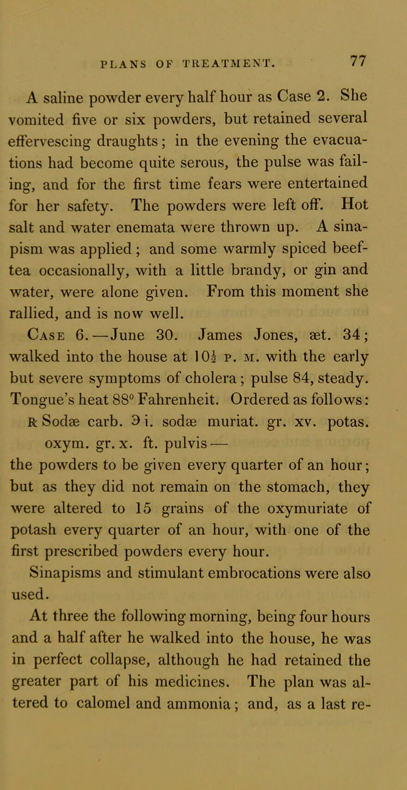 A saline powder every half hour as Case 2. She vomited five or six powders, but retained several effervescing draughts; in the evening the evacua- tions had become quite serous, the pulse was fail- ing, and for the first time fears were entertained for her safety. The powders were left off. Hot salt and water enemata were thrown up. A sina- pism was applied; and some warmly spiced beef- tea occasionally, with a little brandy, or gin and water, were alone given. From this moment she rallied, and is now well. Case 6.—June 30. James Jones, aet. 34; walked into the house at 10s p. m. with the early but severe symptoms of cholera; pulse 84, steady. Tongue’s heat 88° Fahrenheit. Ordered as follows: R Sodae carb. 9i. sodas muriat. gr. xv. potas. oxym. gr. x. ft. pulvis— the powders to be given every quarter of an hour; but as they did not remain on the stomach, they were altered to 15 grains of the oxymuriate of potash every quarter of an hour, with one of the first prescribed powders every hour. Sinapisms and stimulant embrocations were also used. At three the following morning, being four hours and a half after he walked into the house, he was in perfect collapse, although he had retained the greater part of his medicines. The plan was al- tered to calomel and ammonia; and, as a last re-