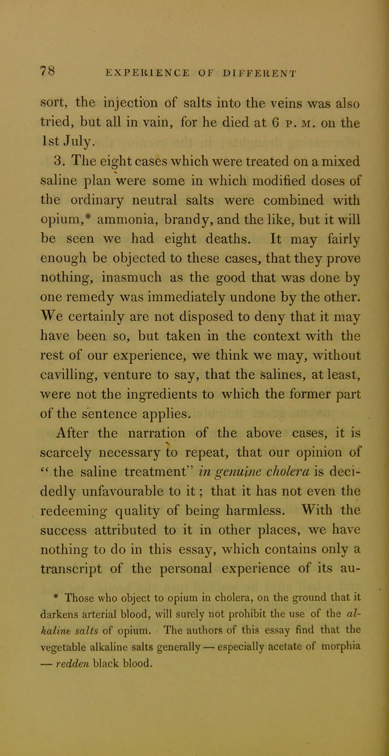 sort, the injection of salts into the veins was also tried, but all in vain, for he died at 6 p. m. on the 1st July. 3. The eight cases which were treated on a mixed saline plan were some in which modified doses of the ordinary neutral salts were combined with opium,* ammonia, brandy, and the like, but it will be seen we had eight deaths. It may fairly enough be objected to these cases, that they prove nothing, inasmuch as the good that was done by one remedy was immediately undone by the other. We certainly are not disposed to deny that it may have been so, but taken in the context with the rest of our experience, we think we may, without cavilling, venture to say, that the salines, at least, were not the ingredients to which the former part of the sentence applies. After the narration of the above cases, it is scarcely necessary to repeat, that our opinion of “ the saline treatment” in genuine, cholera is deci- dedly unfavourable to it; that it has not even the redeeming quality of being harmless. With the success attributed to it in other places, we have nothing to do in this essay, which contains only a transcript of the personal experience of its au- * Those who object to opium in cholera, on the ground that it darkens arterial blood, will surely not prohibit the use of the al- kaline salts of opium. The authors of this essay find that the vegetable alkaline salts generally — especially acetate of morphia — redden black blood.