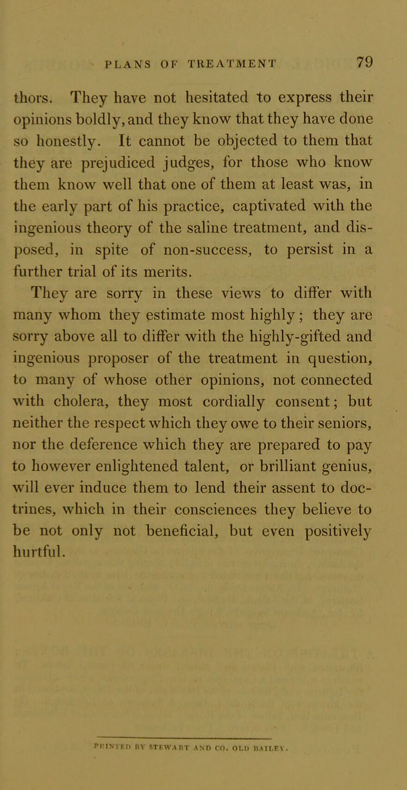 tliors. They have not hesitated to express their opinions boldly, and they know that they have done so honestly. It cannot be objected to them that they are prejudiced judges, for those who know them know well that one of them at least was, in the early part of his practice, captivated with the ingenious theory of the saline treatment, and dis- posed, in spite of non-success, to persist in a further trial of its merits. They are sorry in these views to differ with many whom they estimate most highly; they are sorry above all to differ with the highly-gifted and ingenious proposer of the treatment in question, to many of whose other opinions, not connected with cholera, they most cordially consent; but neither the respect which they owe to their seniors, nor the deference which they are prepared to pay to however enlightened talent, or brilliant genius, will ever induce them to lend their assent to doc- trines, which in their consciences they believe to be not only not beneficial, but even positively hurtful. PliINTF.ll BY STEWART AND CO. OLD BA ILF. Y .