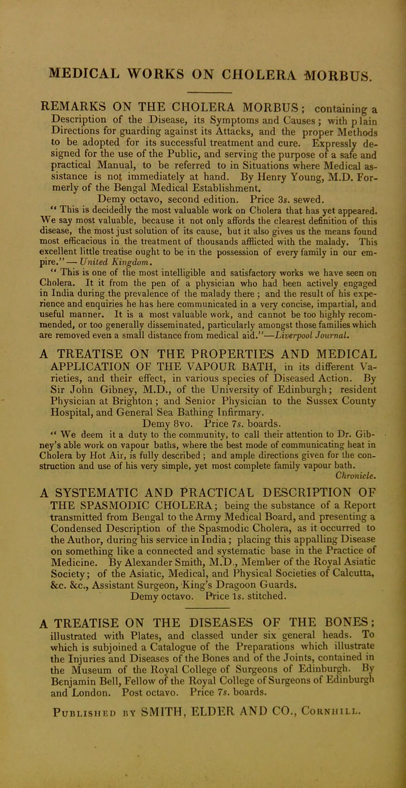 MEDICAL WORKS ON CHOLERA MORBUS. REMARKS ON THE CHOLERA MORBUS; containing a Description of the Disease, its Symptoms and Causes; with plain Directions for guarding against its Attacks, and the proper Methods to be adopted for its successful treatment and cure. Expressly de- signed for the use of the Public, and serving the purpose of a safe and practical Manual, to be referred to in Situations where Medical as- sistance is not immediately at hand. By Henry Young, M.D. For- merly of the Bengal Medical Establishment. Demy octavo, second edition. Price 3s. sewed. “ This is decidedly the most valuable work on Cholera that has yet appeared. We say most valuable, because it not only affords the clearest definition of this disease, the most just solution of its cause, but it also gives us the means found most efficacious in the treatment of thousands afflicted with the malady. This excellent little treatise ought to be in the possession of every family in our em- pire.”— United Kingdom. “ This is one of the most intelligible and satisfactory works we have seen on Cholera. It it from the pen of a physician who had been actively engaged in India during the prevalence of the malady there ; and the result of his expe- rience and enquiries he has here communicated in a very concise, impartial, and useful manner. It is a most valuable work, and cannot be too highly recom- mended, or too generally disseminated, particularly amongst those families which are removed even a small distance from medical aid.”—Liverpool Journal. A TREATISE ON THE PROPERTIES AND MEDICAL APPLICATION OF THE VAPOUR BATH, in its different Va- rieties, and their effect, in various species of Diseased Action. By Sir John Gibney, M.D., of the University of Edinburgh; resident Physician at Brighton; and Senior Physician to the Sussex County Hospital, and General Sea Bathing Infirmary. Demy 8vo. Price 7s. boards. “ We deem it a duty to the community, to call their attention to Dr. Gib- ney’s able work on vapour baths, where the best mode of communicating heat in Cholera by Hot Air, is fully described ; and ample directions given for the con- struction and use of his very simple, yet most complete family vapour bath. Chronicle. A SYSTEMATIC AND PRACTICAL DESCRIPTION OF THE SPASMODIC CHOLERA; being the substance of a Report transmitted from Bengal to the Army Medical Board, and presenting a Condensed Description of the Spasmodic Cholera, as it occurred to the Author, during his service in India; placing this appalling Disease on something like a connected and systematic base in the Practice of Medicine. By Alexander Smith, M.D., Member of the Royal Asiatic Society; of the Asiatic, Medical, and Physical Societies of Calcutta, &c. &c., Assistant Surgeon, King’s Dragoon Guards. Demy octavo. Price Is. stitched. A TREATISE ON THE DISEASES OF THE BONES; illustrated with Plates, and classed under six general heads. To which is subjoined a Catalogue of the Preparations which illustrate the Injuries and Diseases of the Bones and of the Joints, contained in the Museum of the Royal College of Surgeons of Edinburgh. By Benjamin Bell, Fellow of the Royal College of Surgeons of Edinburgh and London. Post octavo. Price 7s. boards. Published by SMITH, ELDER AND CO., Couniiill.