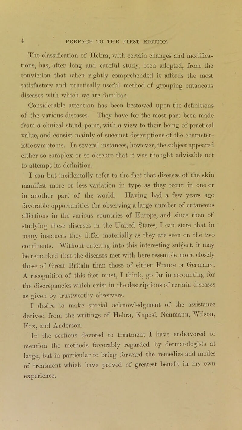 The classification of Ilebra, with certain changes and modifica- tions, has, after long and careful study, been adopted, from the conviction that when rightly comprehended it affords the most satisfactory and practically useful method of grouping cutaneous diseases with which we are familiar. Considerable attention has been bestowed upon the definitions of the various diseases. They have for the most part been made from a clinical stand-point, with a view to their being of practical value, and consist mainly of succinct descriptions of the character- istic symptoms. In several instances, however, the subject appeared either so complex or so obscure that it was thought advisable not to attempt its definition. I can but incidentally refer to the fact that diseases of the skin manifest more or less variation in type as they occur in one or in another part of the world. Having had a few years ago favorable opportunities for observing a large number of cutaneous affections in the various countries of Europe, and since then of studying these diseases in the United States, I can state that in many instances they differ materially as they are seen on the two continents. Without entering into this interesting subject, it may be remarked that the diseases met with here resemble more closely those of Great Britain than those of either France or Germany. A recognition of this fact must, I think, go far in accounting for the discrepancies which exist in the descriptions of certain diseases as given bv trustworthy observers. I desire to make special acknowledgment of the assistance derived from the writings of Hebra, Kaposi, Neumann, Wilson, Fox, and Anderson. In the sections devoted to treatment I have endeavored to mention the methods favorably regarded by dermatologists at large, but in particular to bring forward the remedies and modes of treatment which have proved of greatest benefit in my own experience.