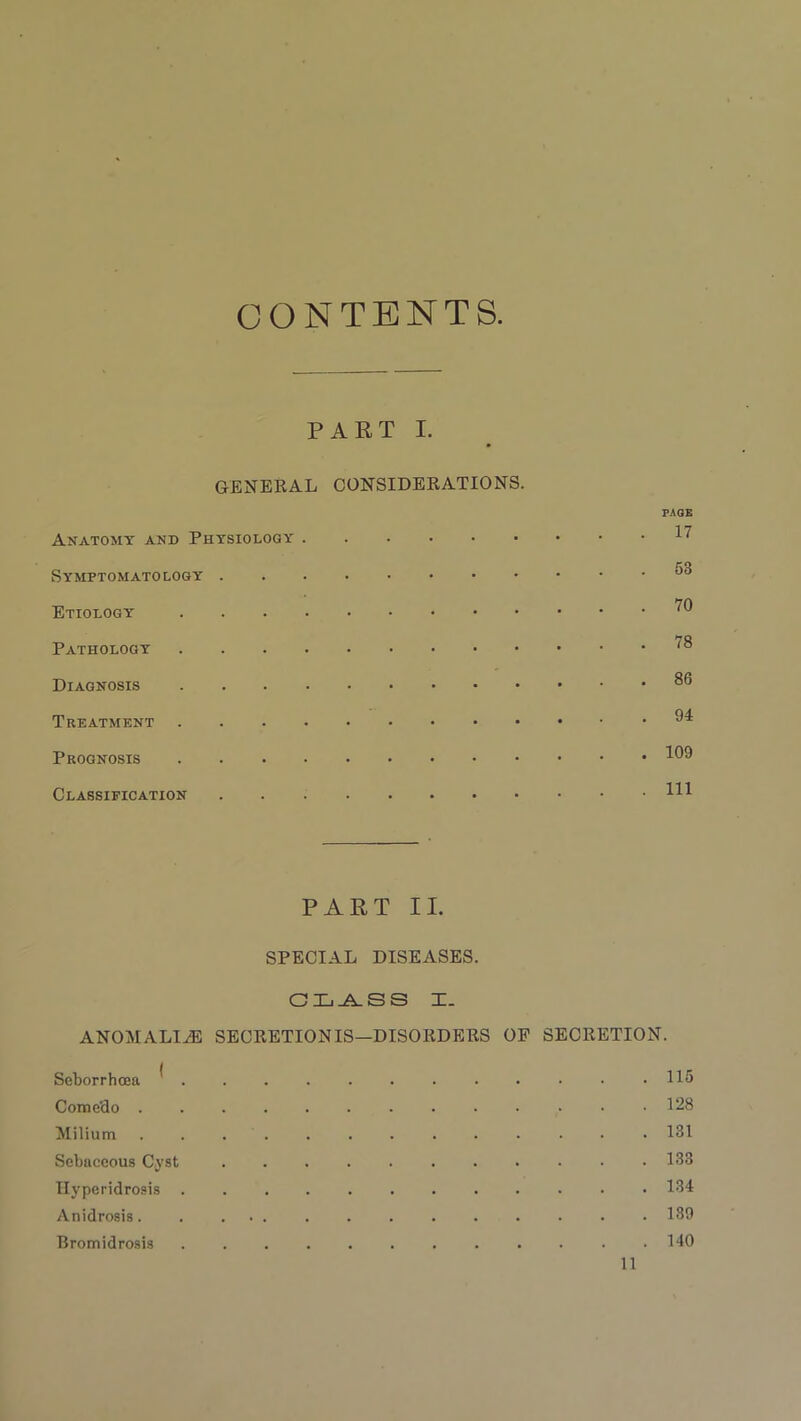 CONTENTS PART I. GENERAL CONSIDERATIONS. PAGE Anatomy and Physiology H Symptomatology Etiology ^ Pathology Diagnosis Treatment ” Prognosis 109 Classification HI PART II. SPECIAL DISEASES. CLASS X. ANOMALIES SECRETION IS—DISORDERS OP SECRETION. Seborrhcea * H5 Come'do 128 Milium 131 Sebaceous Cyst 133 Ilyperklrosis 134 Anidrosis. . ... . . . . . . . • • 139 Bromidrosis 140