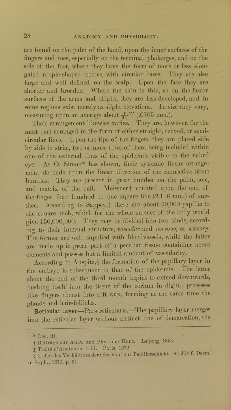 are found on the palm of the hand, upon the inner surfaces of the fingers and toes, especially on the terminal phalanges, and on the sole of the foot, where they have the form of more or less elon- gated nipple-shaped bodies, with circular bases. They are also large and well defined on the scalp. Upon the face they are shorter and broader. Where the skin is thin, as on the flexor surfaces of the arms and thighs, they are less developed, and in some regions exist merely as slight elevations. In size they vary, measuring upon an average about (.0705 mm.). Their arrangement likewise varies. They are, however, for the most part arranged in the form of either straight, curved, or semi- circular lines. Upon the tips of the fingers they are placed side by side in striae, two or more rows of them being included within one of the external lines of the epidermis visible to the naked eye. As O. Simon* has shown, their systemic linear arrange- ment depends upon the linear direction of the connective-tissue bundles. They are present in great number on the palm, sole, and matrix of the nail. Meissnerf counted upon the end of the finger four hundred to one square line (2.116 mm.) of sur- face. According to Sappey,| there are about 60,000 papillae to the square inch, which for the whole surface ot the body would give 150,000,000. They may be divided into two kinds, accord- ing to their internal structure, vascular and nervous, or sensory. The former are well supplied with bloodvessels, while the latter are made up in great part of a peculiar tissue containing nerve elements and possess but a limited amount of vascularity. According to Auspitz,§ the formation of the papillary layer in the embryo is subsequent to that of the epidermis. The latter about the end of the third month begins to extend downwards, pushing itself into the tissue of the corium in digital processes like fingers thrust into soft wax, forming at the same time the glands and hair-follicles. Reticular layer—Pars retieularis—The papillary layer merges into the reticular layer without distinct line of demarcation, the * Loc. cit. f Beitrage zur Annt. und Phys. der Haut. Leipzig, 1853. X TraitcS d’Anatomie, t. iii. Paris, 1872. I Ueberdas Verhaltniss der Oberliaut zur Papillarscliicht. Archiv f. Dorm, u. Sypb., 1870, p. 31.