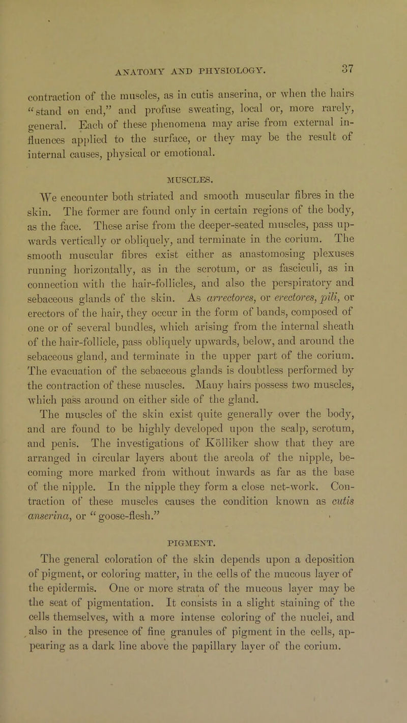 contraction of the muscles, as in cutis anserina, or when the hairs “ stand on end,” and profuse sweating, local or, more rarely, general. Each of these phenomena may arise from external in- fluences applied to the surface, or they may be the result of internal causes, physical or emotional. MUSCLES. We encounter both striated and smooth muscular fibres in the skin. The former are found only in certain regions of the body, as the face. These arise from the deeper-seated muscles, pass up- wards vertically or obliquely, and terminate in the corium. The smooth muscular fibres exist either as anastomosing plexuses running horizontally, as in the scrotum, or as fasciculi, as in connection with the hair-follicles, and also the perspiratory and sebaceous glands of the skin. As wrectores, or eredores, pili, or erectors of the hair, they occur in the form of bands, composed of one or of several bundles, which arising from the internal sheath of the hair-follicle, pass obliquely upwards, below, and around the sebaceous gland, and terminate in the upper part of the corium. The evacuation of the sebaceous glands is doubtless performed by the contraction of these muscles. Many hairs possess two muscles, which pass around on either side of the gland. The muscles of the skin exist quite generally over the body, and are found to be highly developed upon the scalp, scrotum, and penis. The investigations of Kolliker show that they are arranged in circular layers about the areola of the nipple, be- coming more marked from without inwards as far as the base of the nipple. In the nipple they form a close net-work. Con- traction of these muscles causes the condition known as cutis anserina, or “ goose-flesh.” PIGMENT. The general coloration of the skin depends upon a deposition of pigment, or coloring matter, in the cells of the mucous layer of the epidermis. One or more strata of the mucous layer may be the seat of pigmentation. It consists in a slight staining of the cells themselves, with a more intense coloriug of the nuclei, and also in the presence of fine granules of pigment in the cells, ap- pearing as a dark line above the papillary layer of the corium.