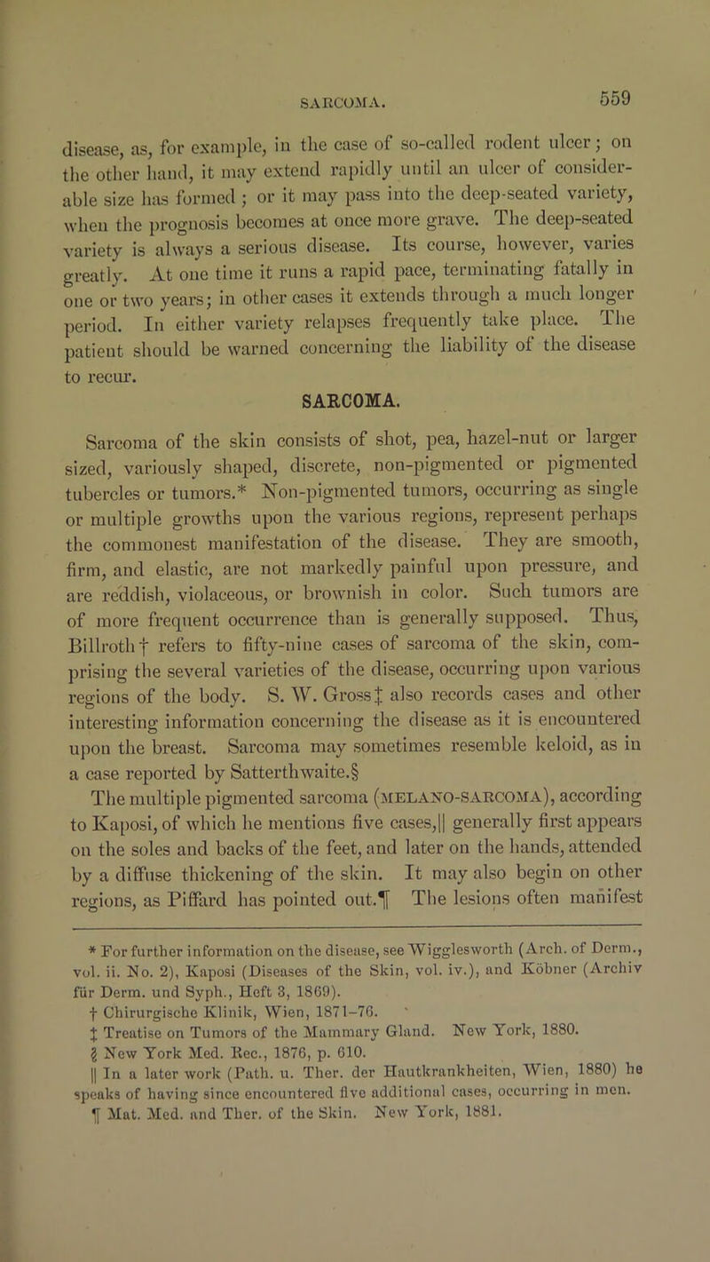 disease, as, for example, in the case of so-called rodent nicer; on the other hand, it may extend rapidly until an ulcer of consider- able size has formed ; or it may pass into the deep-seated variety, when the prognosis becomes at once more grave. The deep-seated variety is always a serious disease. Its course, however, varies greatly. At one time it runs a rapid pace, terminating fatally in one or two years; in other cases it extends through a much longer period. In either variety relapses frequently take place. The patient should be warned concerning the liability of the disease to recur. SARCOMA. Sarcoma of the skin consists of shot, pea, hazel-nut or larger sized, variously shaped, discrete, non-pigmented or pigmented tubercles or tumors.* Non-pigmented tumors, occurring as single or multiple growths upon the various regions, represent perhaps the commonest manifestation of the disease. They are smooth, firm, and elastic, are not markedly painful upon pressure, and are reddish, violaceous, or brownish in color. Such tumors are of more frequent occurrence than is generally supposed. Thus, Billroth f refers to fifty-nine cases of sarcoma of the skin, com- prising the several varieties of the disease, occurring upon various regions of the body. S. W. Gross J also records cases and other interesting information concerning the disease as it is encountered upon the breast. Sarcoma may sometimes resemble keloid, as in a case reported by Satterthwaite.§ The multiple pigmented sarcoma (melano-sarcoma), according to Kaposi, of which he mentions five cases,|| generally first appears on the soles and backs of the feet, and later on the hands, attended by a diffuse thickening of the skin. It may also begin on other regions, as Piffard has pointed out.T The lesions often manifest * For further information on the disease, see Wiggles worth (Arch, of Derm., vol. ii. No. 2), Kaposi (Diseases of the Skin, vol. iv.), and Kobner (Archiv fur Derm, und Syph., Heft 3, 1869). f Chirurgische Klinik, Wien, 1871-76. J Treatise on Tumors of the Mammary Gland. New York, 1880. I New York Med. Rec., 1876, p. 610. || In a later work (Path. u. Ther. der Hautkrankheiten, Wien, 1880) he speaks of having since encountered five additional cases, occurring in men. Mat. Med. and Ther. of the Skin. New Turk, 1881.