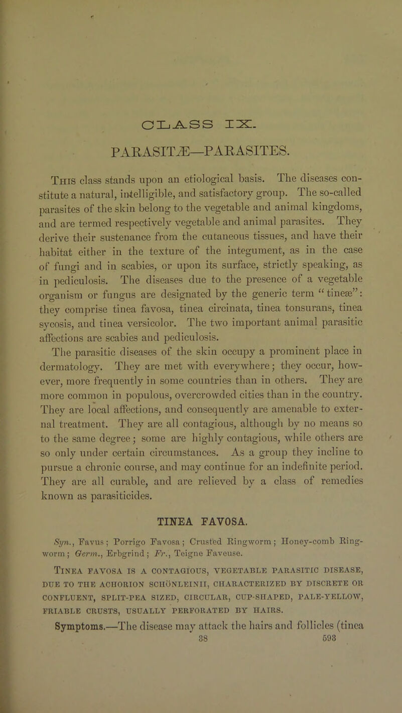 GLASS ILL. PARASITE—PARASITES. This class stands upon an etiological basis. The diseases con- stitute a natural, intelligible, and satisfactory group. The so-called parasites of the skin belong to the vegetable and animal kingdoms, and are termed respectively vegetable and animal parasites. They derive their sustenance from the cutaneous tissues, and have their habitat either in the texture of the integument, as in the case of fungi and in scabies, or upon its surface, strictly speaking, as in pediculosis. The diseases due to the presence of a vegetable organism or fungus are designated by the generic term “tineae”: they comprise tinea favosa, tinea circinata, tinea tonsurans, tinea sycosis, and tinea versicolor. The two important animal parasitic affections are scabies and pediculosis. The parasitic diseases of the skin occupy a prominent place in dermatology. They are met with everywhere; they occur, how- ever, more frequently in some countries than in others. They are more common in populous, overcrowded cities than in the country. They are local affections, aud consequently are amenable to exter- nal treatment. They are all contagious, although by uo means so to the same degree; some are highly contagious, while others are so ouly under certain circumstances. As a group they incline to pursue a chronic course, and may continue for au indefinite period. They are all curable, and are relieved by a class of remedies known as parasiticides. TINEA EAVOSA. Syn., Favus; Porrigo Favosa; Crusted Ringworm; Honey-comb Ring- worm ; Germ., Erbgrind ; Fr., Teigne Faveuse. Tinea favosa is a contagious, vegetable parasitic disease, DUE TO THE ACIIORION SCIIONLEINII, CHARACTERIZED BY DISCRETE OR CONFLUENT, SPLIT-PEA SIZED, CIRCULAR, CUP-SIIAPED, PALE-YELLOW, FRIABLE CRUSTS, USUALLY PERFORATED BY HAIRS. Symptoms.—The disease may attack the hairs and follicles (tinea 38 693