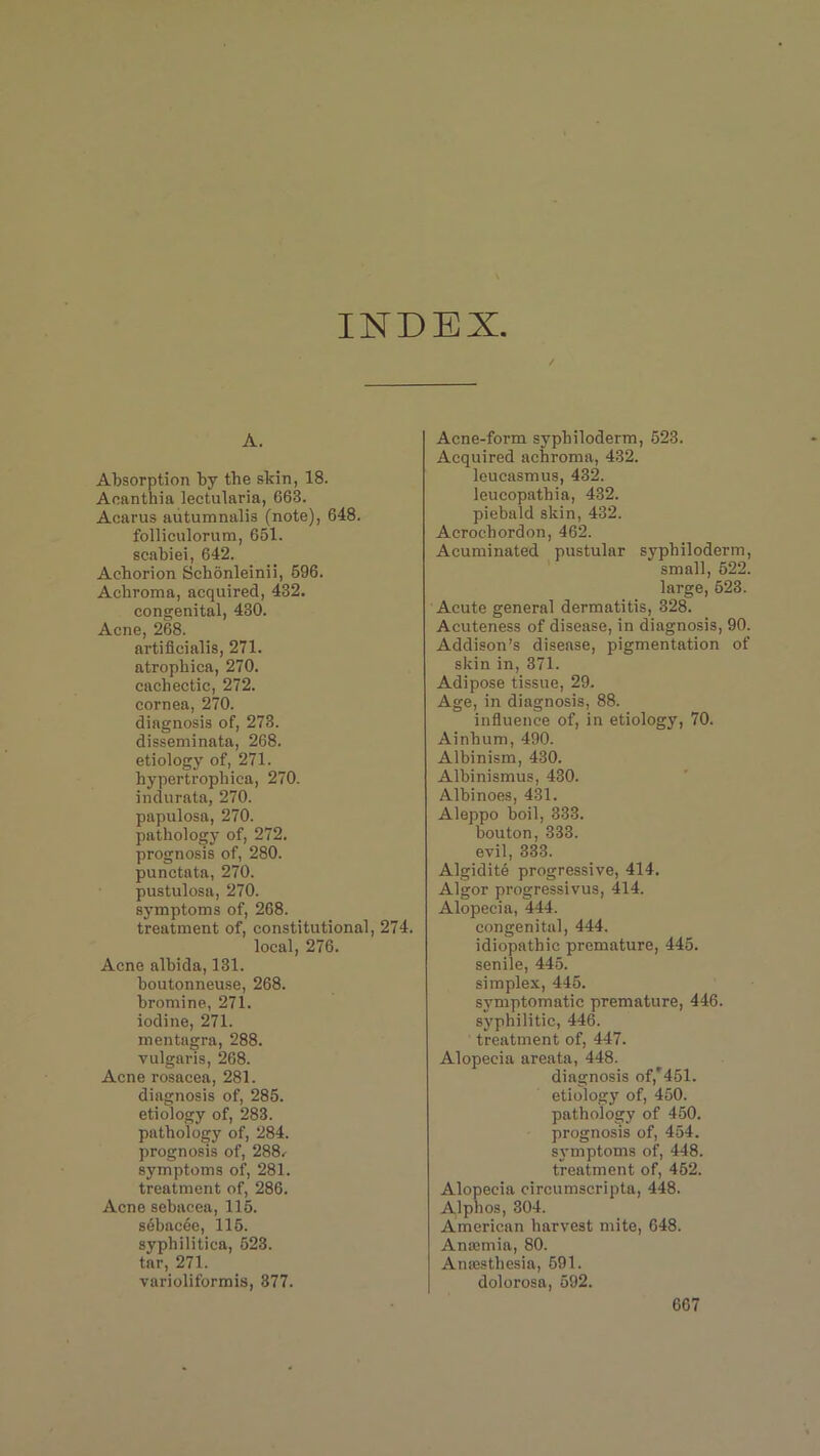 INDEX A. Absorption by the skin, 18. Aeanthia lectularia, 663. Acarus autumnalis (note), 648. folliculorum, 651. scabiei, 642. Aehorion Schonleinii, 596. Achroma, acquired, 432. congenital, 430. Acne, 268. artificialis, 271. atrophica, 270. cachectic, 272. cornea, 270. diagnosis of, 273. disseminata, 268. etiology of, 271. hypertrophica, 270. indurata, 270. papulosa, 270. pathology of, 272. prognosis of, 280. punctata, 270. pustulosa, 270. symptoms of, 268. treatment of, constitutional, 274. local, 276. Acne albida, 131. boutonneuse, 268. bromine, 271. iodine, 271. mentagra, 288. vulgaris, 268. Acne rosacea, 281. diagnosis of, 285. etiology of, 283. pathology of, 284. prognosis of, 288,- symptoms of, 281. treatment of, 286. Acne sebacea, 115. sebacde, 115. syphilitica, 523. tar, 271. varioliformis, 377. Acne-form syphilodenn, 523. Acquired achroma, 432. leucasmus, 432. leucopathia, 432. piebald skin, 432. Acrochordon, 462. Acuminated pustular syphiloderm, small, 522. large, 523. Acute general dermatitis, 328. Acuteness of disease, in diagnosis, 90. Addison’s disease, pigmentation of skin in, 371. Adipose tissue, 29. Age, in diagnosis, 88. influence of, in etiology, 70. Ainhum, 490. Albinism, 430. Albinismus, 430. Albinoes, 431. Aleppo boil, 333. bouton, 333. evil, 333. Algidite progressive, 414. Algor progressivus, 414. Alopecia, 444. congenital, 444. idiopathic premature, 445. senile, 445. simplex, 445. symptomatic premature, 446. syphilitic, 446. treatment of, 447. Alopecia areata, 448. diagnosis of,'451. etiology of, 450. pathology of 450. prognosis of, 454. symptoms of, 448. treatment of, 452. Alopecia circumscripta, 448. Alphos, 304. American harvest mite, 648. Amemia, 80. Anaesthesia, 591. dolorosa, 592.