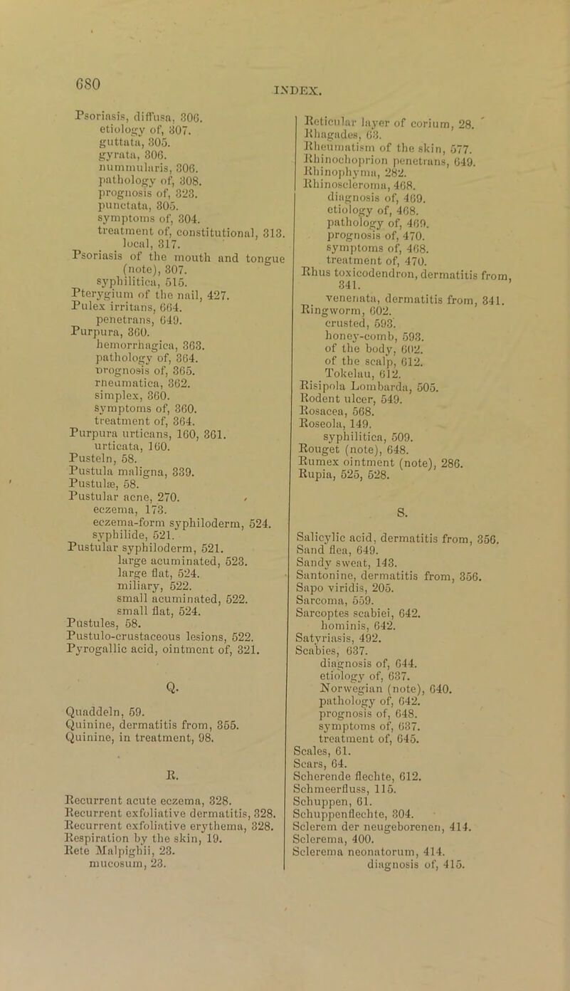 G SO INDEX. Psoriasis, diffusa, 306. etiology of, 307. guttata, 305. gyratft, 306. nummularis, 306. pathology of, 308. prognosis of, 323. punctata, 305. symptoms of, 304. treatment of, constitutional, 313. local, 317. Psoriasis of the mouth and tongue (note), 307. syphilitica, 515. Pterygium of the nail, 427. Pulex irritans, 664. penetrans, 649. Purpura, 360. hemorrhagica, 363. pathology of, 364. prognosis of, 365. rneumatica, 362. simplex, 360. Symptoms of, 360. treatment of, 364. Purpura urticans, 160, 361. urticata, 160. Pusteln, 58. Pustula maligna, 339. Pustulaa, 58. Pustular acne, 270. / eczema, 173. eczema-form syphiloderm, 524. syphilide, 521. Pustular syphiloderm, 521. large acuminated, 523. large flat, 624. miliary, 522. small acuminated, 522. small flat, 524. Pustules, 58. Pustulo-crustaceous lesions, 522. Pyrogallic acid, ointment of, 321. Q. Quaddeln, 59. Quinine, dermatitis from, 355. Quinine, in treatment, 98. R. Recurrent acute eczema, 328. Recurrent exfoliative dermatitis, 328. Recurrent exfoliative erythema, 328. Respiration by the skin, 19. Rete Malpighii, 23. mucosum, 23. Reticular layer of corium, 28. Rhagades, 63. Rheumatism of the skin, 577. Rhinochoprion penetrans, 649. Rhinophyma, 282. Rhinoscleroma, 468. diagnosis of, 469. etiology of, 468. pathology of, 469. prognosis of, 470. symptoms of, 468. treatment of, 470. Rhus toxicodendron, dermatitis from. 341. ’ venenata, dermatitis from, 341. Ringworm, 602. crusted, 593. honey-comb, 593. of the body, 602. of the scalp, 612. Tokelau, 612. Risipola Lombarda, 505. Rodent ulcer, 549. Rosacea, 568. Roseola, 149. syphilitica, 509. Rouget (note), 648. Rumex ointment (note), 286. Rupia, 525, 528. S. Salicylic acid, dermatitis from, 356. Sand flea, 649. Sandy sweat, 143. Santonine, dermatitis from, 356. Sapo viridis, 205. Sarcoma, 559. Sarcoptes scabiei, 642. hominis, 642. Satyriasis, 492. Scabies, 637. diagnosis of, 644. etiology of, 637. Norwegian (note), 640. pathology of, 642. prognosis of, 648. symptoms of, 637. treatment of, 645. Scales, 61. Scars, 64. Scherende flechte, 612. Schmeerfluss, 115. Schuppen, 61. Schuppenflechte, 304. Sclercm der neugeborenen, 414. Sclerema, 400. Sclerema neonatorum, 414. diagnosis of, 415.