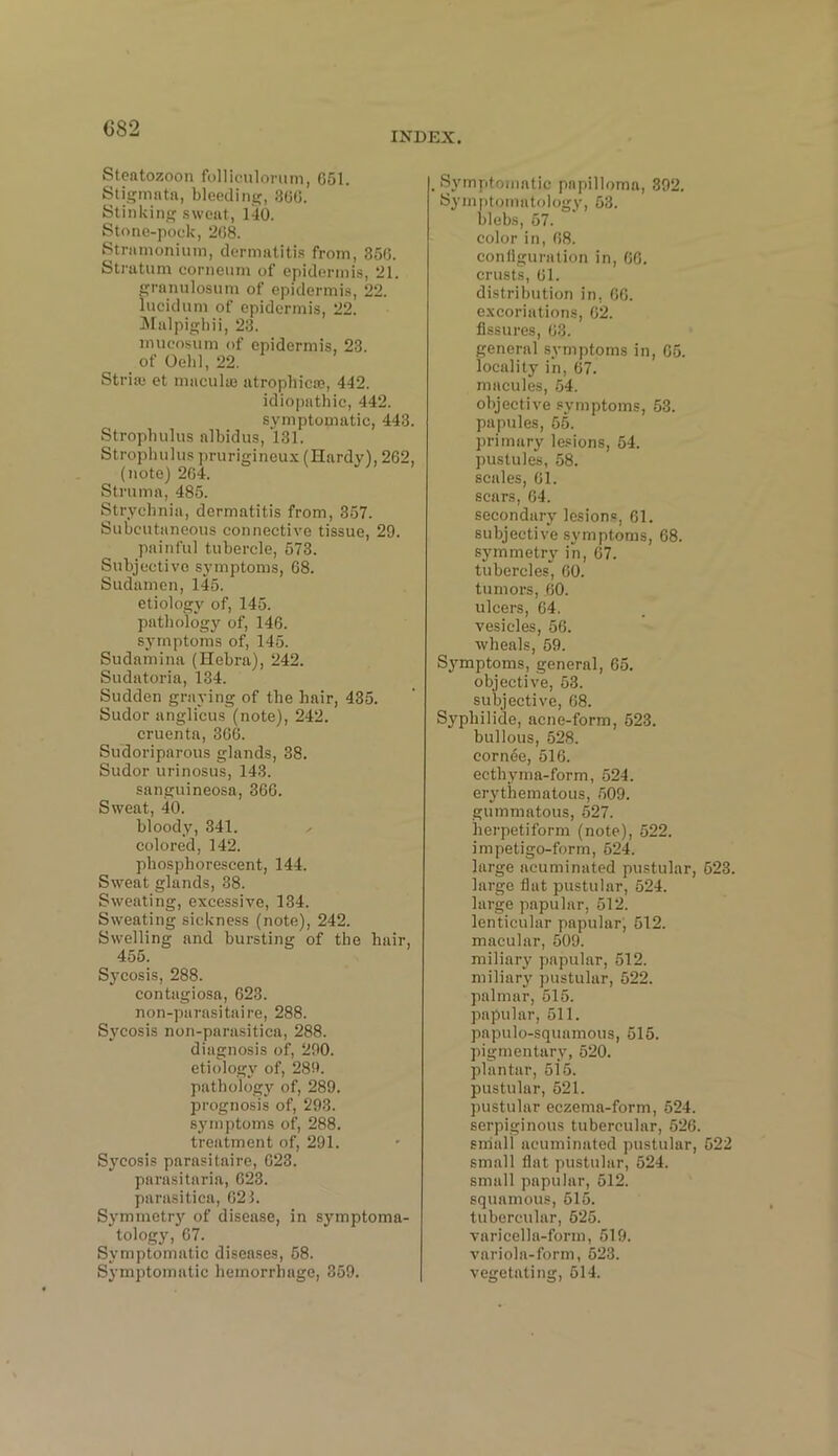 INDEX. Steatozoon folliculorum, 651. Stigmata, bleeding, 360. Stinking sweat, 140. Stone-pock, 268. Stramonium, dermatitis from, 356. Stratum corneum of epidermis, 21. granulosum of epidermis, 22. lucidum of epidermis, 22. Malpighii, 23. mucosum of epidermis, 23. of Oehl, 22. Strue et mnculae atrophicse, 442. idiopathic, 442. symptomatic, 443. Strophulus albidus, 131. Strophulus prurigineux (Hardy), 262, (note) 264. Struma, 485. Strychnia, dermatitis from, 357. Subcutaneous connective tissue, 29. painful tubercle, 573. Subjective symptoms, 68. Sudamen, 145. etiology of, 145. pathology of, 146. symptoms of, 145. Sudamina (Hebra), 242. Sudatoria, 134. Sudden graying of the hair, 435. Sudor anglicus (note), 242. cruenta, 366. Sudoriparous glands, 38. Sudor urinosus, 143. sanguineosa, 366. Sweat, 40. bloody, 341. colored, 142. phosphorescent, 144. Sweat glands, 38. Sweating, excessive, 134. Sweating sickness (note), 242. Swelling and bursting of the hair, 455. Sycosis, 288. contagiosa, 623. non-parasitaire, 288. Sycosis non-parasitica, 288. diagnosis of, 290. etiology of, 289. pathology of, 289. prognosis of, 293. symptoms of, 288. treatment of, 291. Sycosis parasitaire, 623. parasitaria, 623. parasitica, 623. Symmetry of disease, in symptoma- tology, 67. Symptomatic diseases, 58. Symptomatic hemorrhage, 359. . Symptomatic papilloma, 392. Symptomatology, 53. blebs, 57. color in, 68. configuration in, 66. crusts, 61. distribution in. 66. excoriations, 62. fissures, 63. general symptoms in, 65. locality in, 67. macules, 54. objective symptoms, 53. papules, 55. primary lesions, 54. pustules, 58. scales, 61. scars, 64. secondary lesion=) 61. subjective symptoms, 68. symmetry in, 67. tubercles, 60. tumors, .60. ulcers, 64. vesicles, 56. wheals, 59. Symptoms, general, 65. objective, 53. subjective, 68. Sypbilide, acne-form, 523. bullous, 528. cornee, 516. ecthyma-form, 524. erythematous, 509. gummatous, 527. herpetiform (note), 522. impetigo-form, 524. large acuminated pustular, 523. large flat pustular, 524. large papular, 512. lenticular papular, 512. macular, 509. miliary papular, 512. miliary pustular, 522. palmar, 515. papular, 511. papulo-squamous, 515. pigmentary, 520. plantar, 515. pustular, 521. pustular eczema-form, 524. serpiginous tubercular, 526. small acuminated pustular, 522 small flat pustular, 524. small papular, 512. squamous, 515. tubercular, 525. varicella-form, 519. variola-form, 523. vegetating, 514.