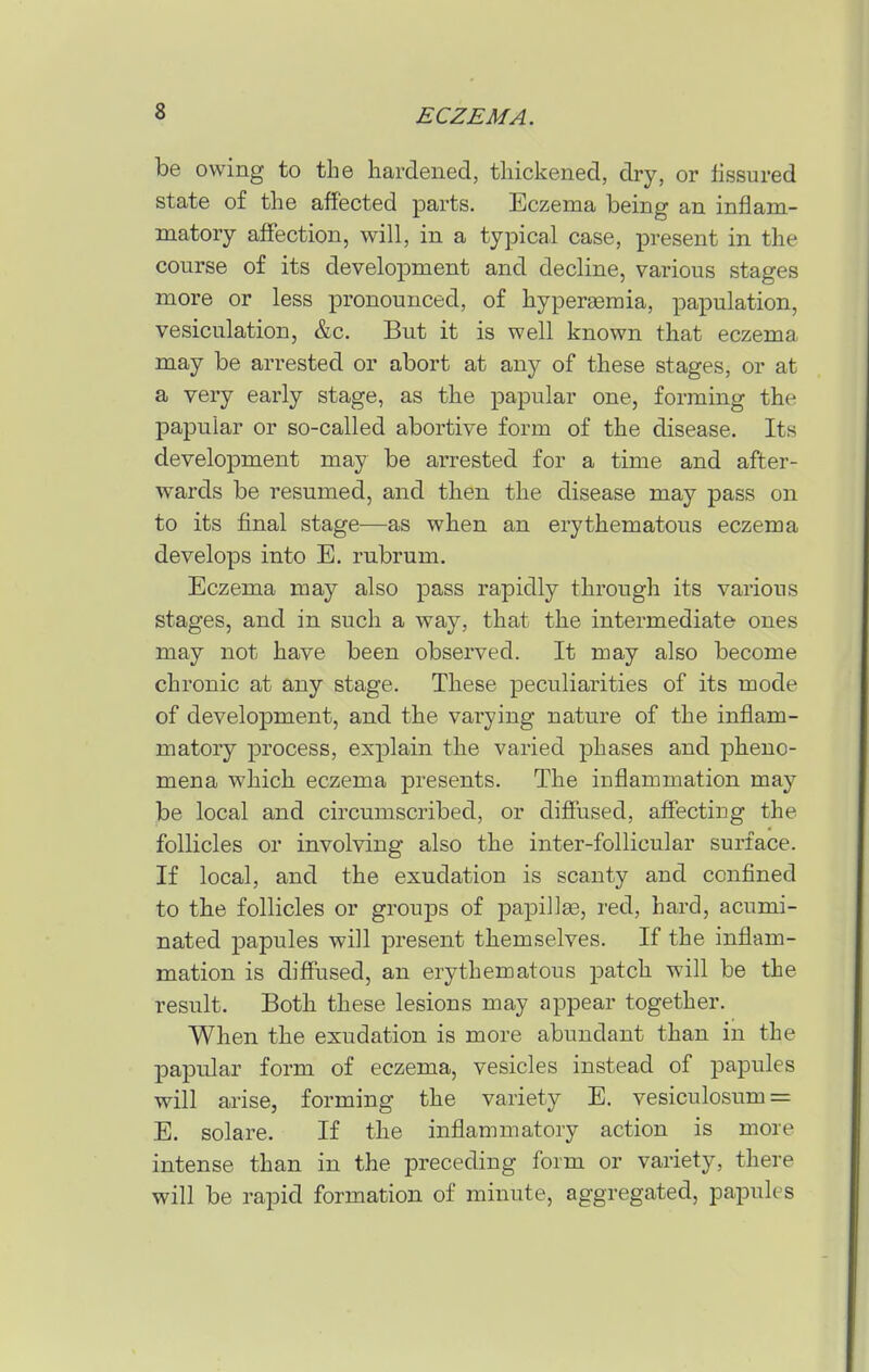 be owing to the hardened, thickened, dry, or fissured state of the affected parts. Eczema being an inflam- matory affection, will, in a typical case, present in the course of its development and decline, various stages more or less pronounced, of hypergemia, papulation, vesiculation, &c. But it is well known that eczema may be arrested or abort at any of these stages, or at a very early stage, as the papular one, forming the papular or so-called abortive form of the disease. Its development may be arrested for a time and after- w^ards be resumed, and then the disease may pass on to its final stage^—as when an erythematous eczema develops into E. rubrum. Eczema may also pass rapidly through its various stages, and in such a way, that the intermediate ones may not have been observed. It may also become chronic at any stage. These peculiarities of its mode of development, and the varying nature of the inflam- matory process, explain the varied phases and pheno- mena which eczema presents. The inflammation may be local and circumscribed, or diffused, affecting the follicles or involving also the inter-follicular surface. If local, and the exudation is scanty and confined to the follicles or groups of papillae, red, hard, acumi- nated papules will present themselves. If the inflam- mation is diflused, an erythematous patch will be the result. Both these lesions may appear together. When the exudation is more abundant than in the papular form of eczema, vesicles instead of papules will arise, forming the variety E. vesiculosum = E. solare. If the inflammatory action is more intense than in the preceding form or variety, there will be rapid formation of minute, aggregated, papules