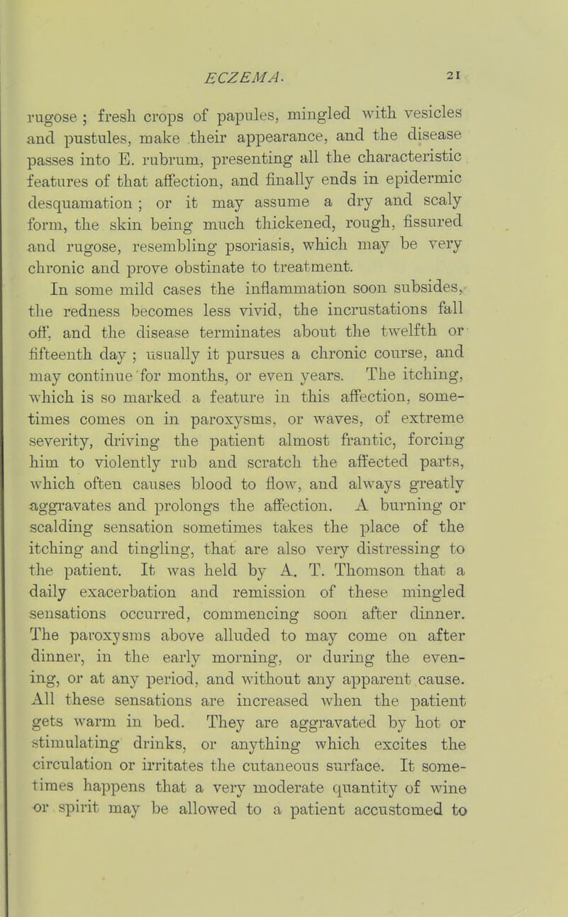 rugose ; fresli crops of papules, mingled with vesicles and pustules, make their appearance, and the disease passes into E. rubrum, presenting all the characteristic features of that affection, and finally ends in epidermic desquamation ; or it may assume a dry and scaly form, the skin being much thickened, rough, fissured and rugose, resembling psoriasis, which may be very chronic and prove obstinate to treatment. In some mild cases the inflammation soon subsides, the redness becomes less vivid, the incrustations fall off. and the disease terminates about the twelfth or fifteenth day ; usually it pursues a chronic course, and may continue for months, or even years. The itching, which is so marked a feature in this affection, some- times comes on in paroxysms, or waves, of extreme severity, driving the patient almost frantic, forcing him to violently rub and scratch the affected parts, which often causes blood to flow, and always greatly aggravates and prolongs the affection. A burning or scalding sensation sometimes takes the place of the itching and tingling, that are also very distressing to the patient. It was held by A, T. Thomson that a daily exacerbation and remission of these mingled sensations occurred, commencing soon after dinner. The paroxysms above alluded to may come on after dinner, in the early morning, or during the even- ing, or at any period, and without any apparent cause. All these sensations are increased when the patient gets warm in bed. They are aggravated by hot or stim.ulating drinks, or anything which excites the circulation or irritates the cutaneous surface. It some- times happens that a very moderate quantity of wine or spirit may be allowed to a patient accustomed to